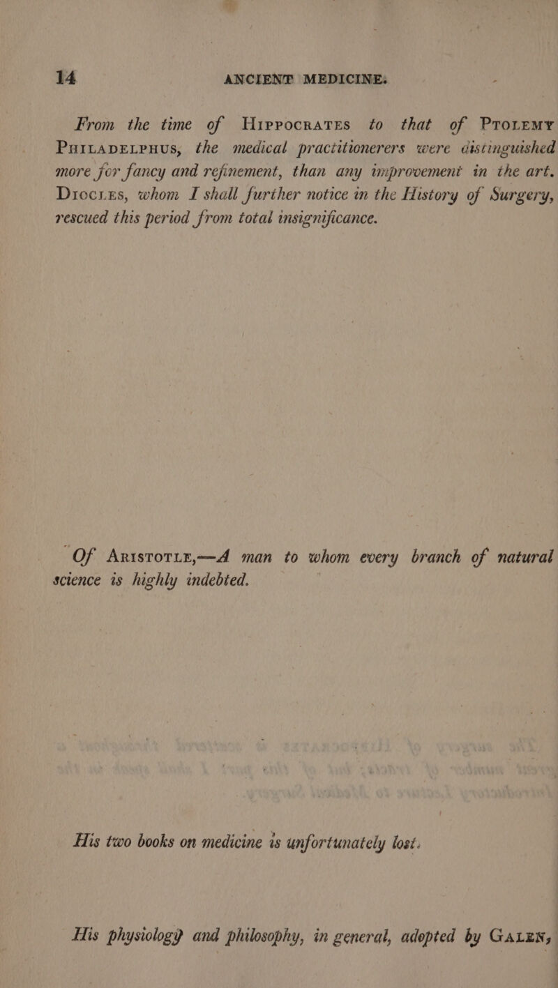 From the time of UH1iprocrates to that of PTo.emy PuItapELpuus, the medical pracittionerers were distinguished more jor fancy and refinement, than any wnprovement in the art. Diccies, whom I shall further notice in the History of Surgery, rescued this period from total insignificance. Of Aristotir,—A man to whom every branch of natural science is highly indebted. His two books on medicine is unfortunately lost. His physiology and philosophy, in general, adopted by GALEN,