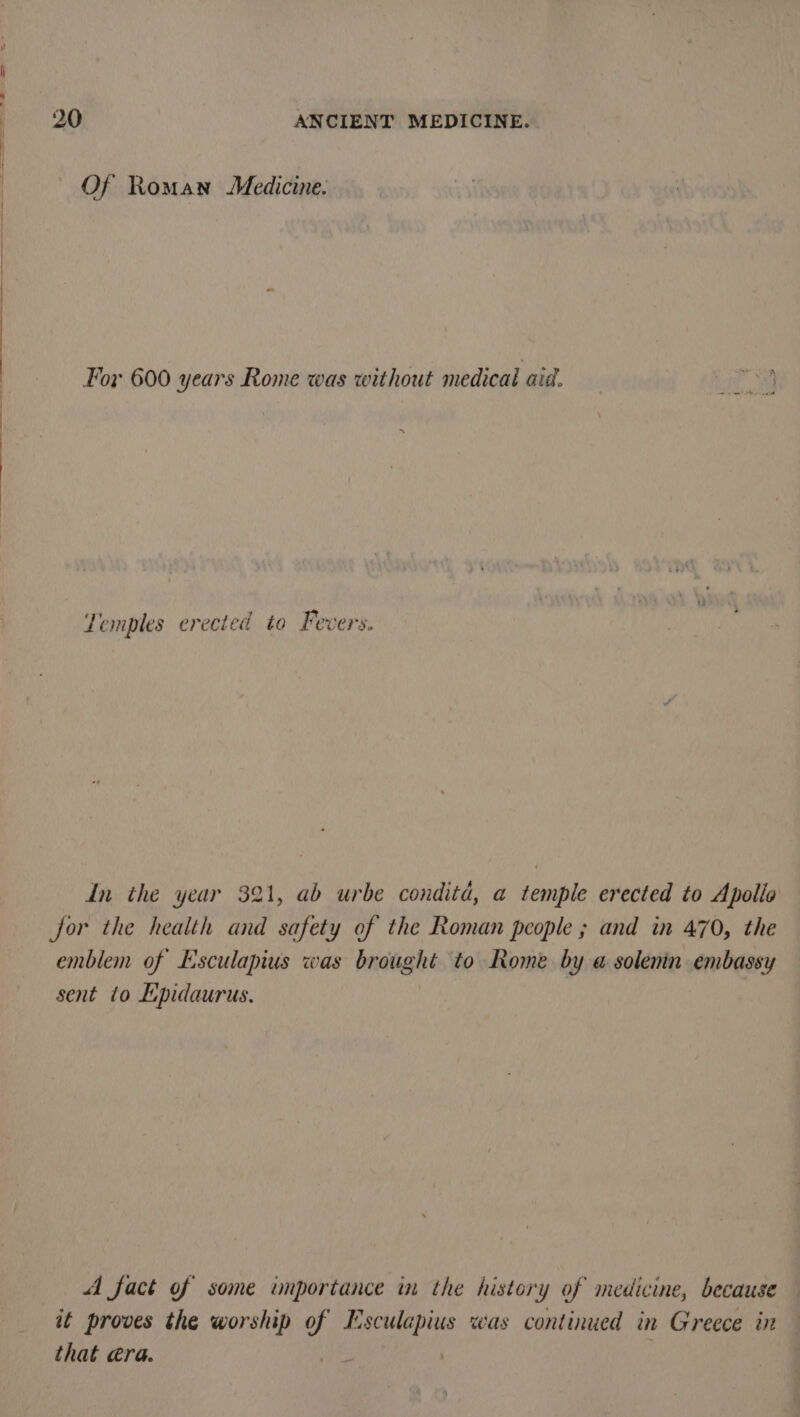 Of Roman Medicine. For 600 years Rome was without medicaid aid. ~ Temples erected to Fevers. In the year 321, ab urbe conditd, a temple erected to Apollo jor the health and safety of the Roman people ; and in 470, the emblem of Esculapius was brought to Rome by a solenin embassy sent to Lipidaurus. : A fact of some unportance in the history of medicine, because it proves the worship of Esculapius was continued in Greece in that @ra.