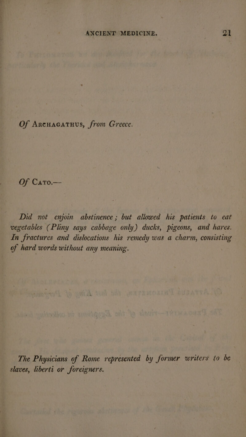 Of Arcuacatuus, from Greece. Of Cato.— Did not enjoin abstinence ; but allowed his patients to eat vegetables (Pliny says cabbage only) ducks, pigeons, and hares. In fractures and dislocations his remedy was a charm, consisting of hard words without any meaning. The Physicians of Rome represented by former writers to be slaves, liberti or foreigners.