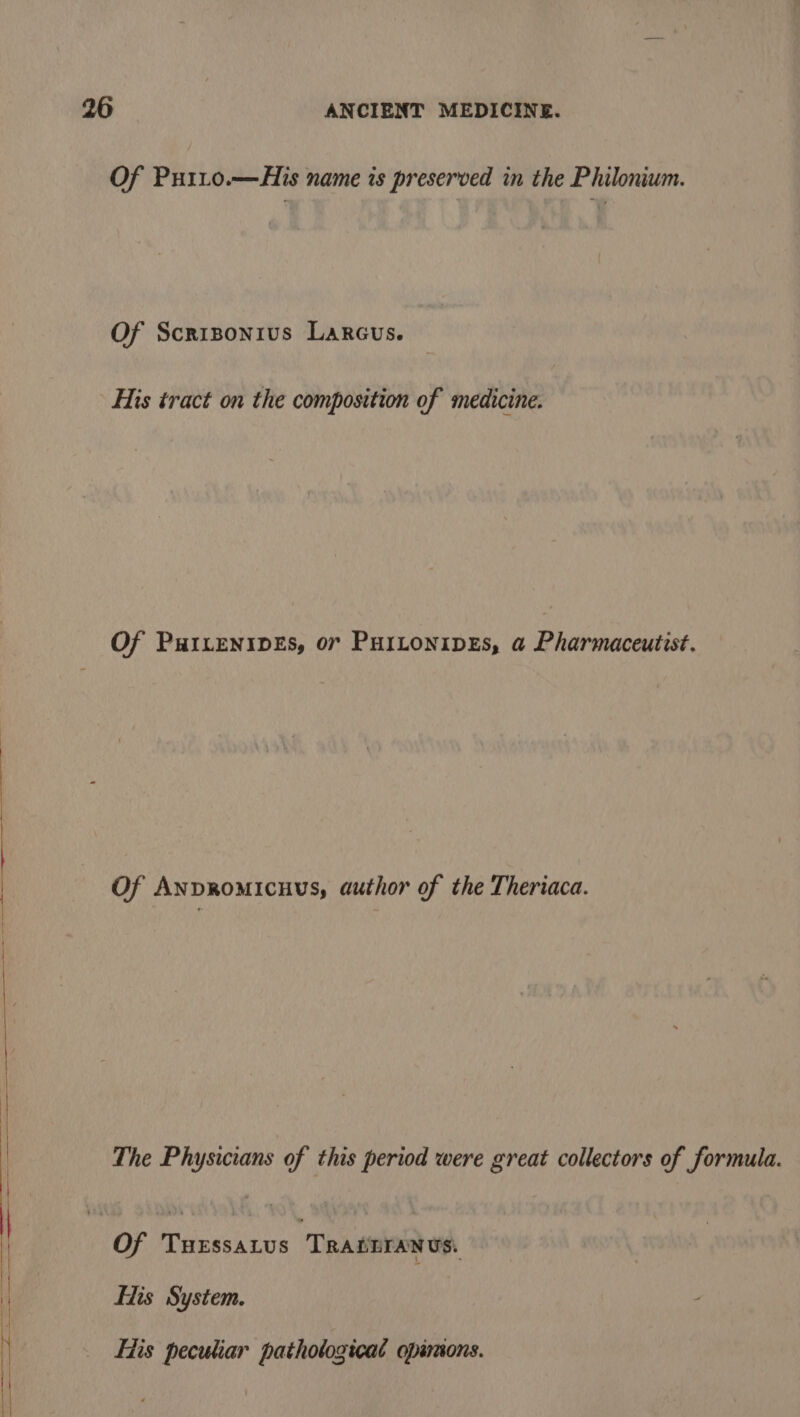 Of Puiit0o.—His name is preserved in the Philonium. Of Scrizonius Larcus. His tract on the composition of medicine. Of PwILENIDES, 07 PHILONIDES, a Pharmaceutist. Of Anpromicuus, author of the Theriaca. The Physicians of this period were great collectors of formula. Of Tuxssatus TRADETANUS. Eis System. Fis peculiar pathological opimons.