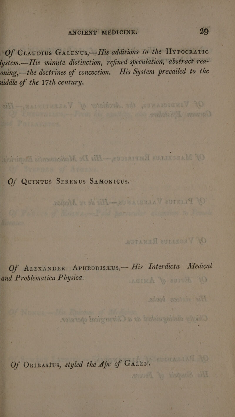 Of Crauprus Gatenvs,—His additions to the Hypocratic ystem.—His minute distinction, refined speculation, abstract rea- oning,—the doctrines of concoction. His System prevailed to the niddle of the 17th century. | Of Quintus SereNus Samonicus. Of Avexanprr ApurRopisaus,— His Interdicta Medical and Problematica Physica. Of Oripastus, styled the Ape of GALEN.