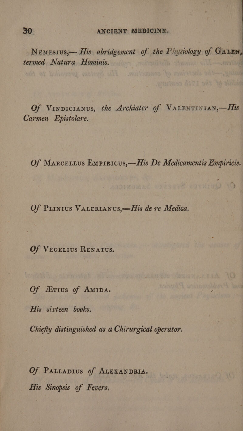 NemeEsivus,— His abridgement of the dgpolegy of Cn neyel termed Natura Hominis. | Of Vinvicranus, the Archiater of Varenriyian,—Hs Carmen Epistolare. Of Marcetuus Empiricus,—HMis De Medicamentis Empiricis. Of Piinr1us VALERIANUS,—His de re Medica. Of Vecr.ius Renatus. Of Erius of AmiDa. His sixteen books. Chiefly distinguished as a Chirurgical operator. Of Patitapius of ALEXANDRIA. His Sinopsis of Fevers.