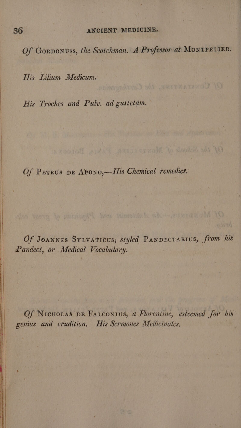 Of Gorvonuss, the Scotchman. A Professor at MONTPELIER, His Lilium Medicum. His Troches and Pulv. ad gutictam. Of Petrus pe Abono,—His Chemical remedies. Of Joannes Syivaticus; styled Panpectarius, from his Pandect, or Medical Vocabulary. Of Nicuoras pe Farconius, a Florentine, esteemed for his genus and erudition. His Sermones Medicinales. |