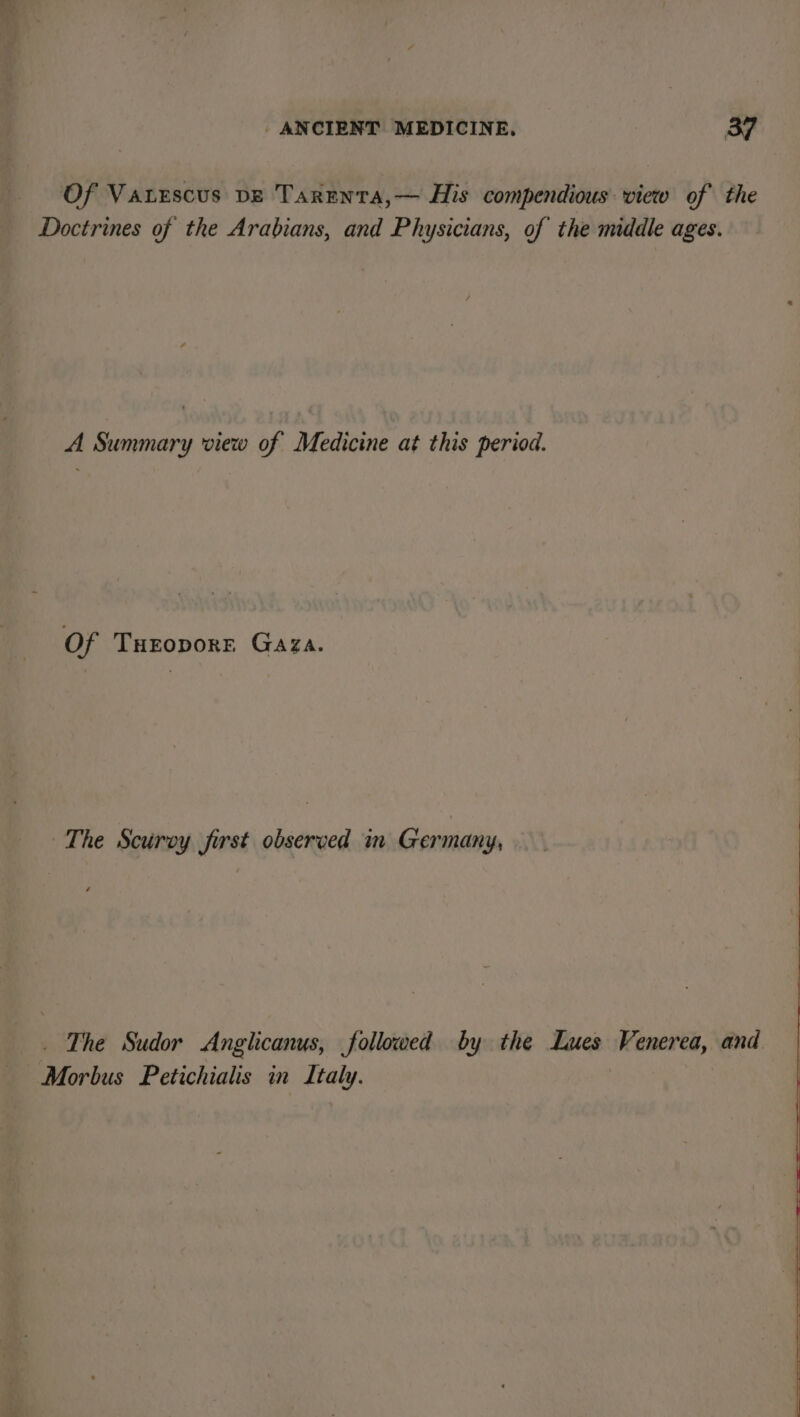 Of Vatescus DE Tarenta,— His compendious view of the Doctrines of the Arabians, and Physicians, of the middle ages. A Summary view of Medicine at this period. Of Turoporr Gaza. The Scurvy first observed in Germany, _ The Sudor A nglicanus, followed by the Lues Monee, and Morbus Petichialis in Italy.