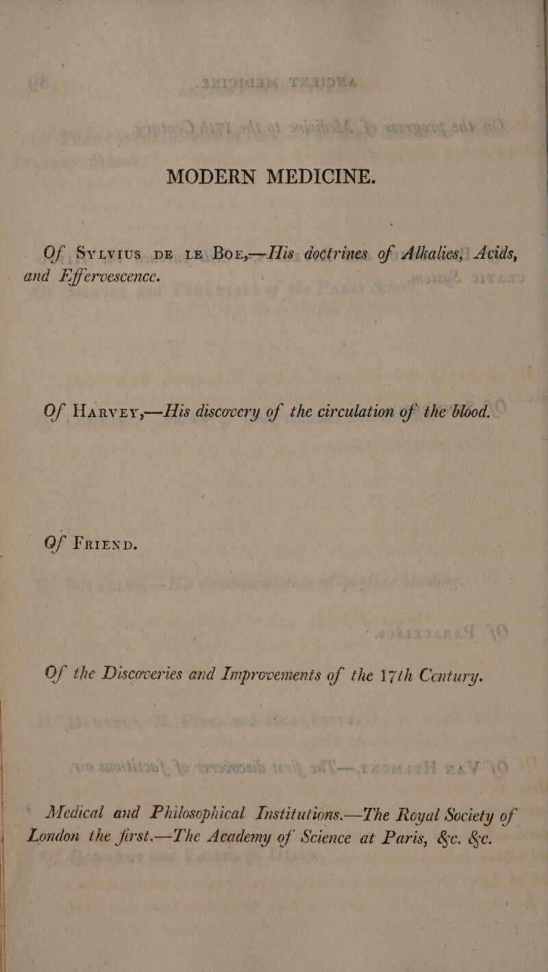 MODERN MEDICINE. Of Syivivs pE Le Bor,—His doctrines of Alkalies; Acids, _ and Effervescence. Of Harvey,—His discovery of the circulation of the blood. - Of Frienv. Of the Discoveries and Improvements of the 17th Century. Medicai and Philosophical Institutions —The Royal Society of London the first.—The Academy of Science at Paris, &amp;c. &amp;c.