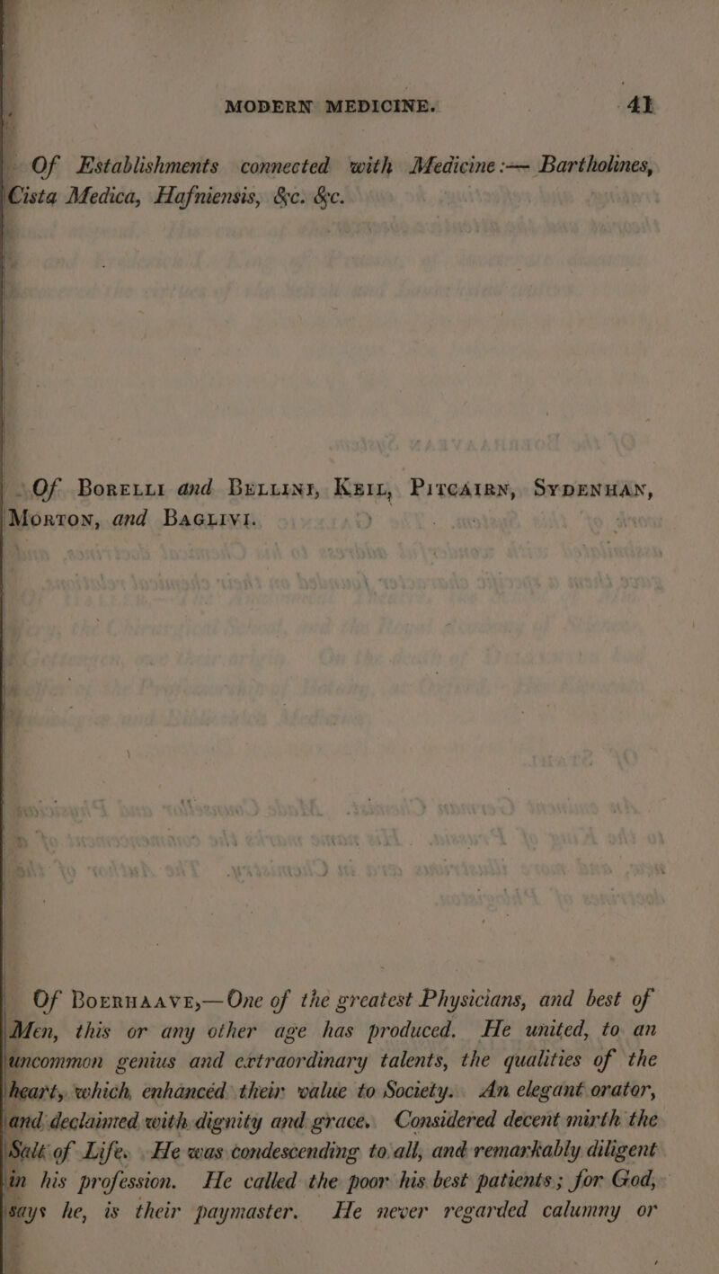 Of Establishments connected with Medicine :— Bartholines, Gini Medica, Hafniensis, &amp;c. &amp;c. i Of Boretxur and Beir, Keir, Pircarry, Sypenuan, ‘Morton, and BaGuivi. | ti } Of Boernaave,—One of the greatest Physicians, and best of Men, this or any other age has produced. He united, to an uncommon genius and extraordinary talents, the qualities of the heart, which, enhancéd their oalue to Society. An elegant orator, and declaimed with dignity and grace. Considered decent mirth the Salé of Life. He was condescending to-all, and remarkably diligent in his profession. He called the poor his best patients; for Ged, says he, is their paymaster. He never regarded calumny or