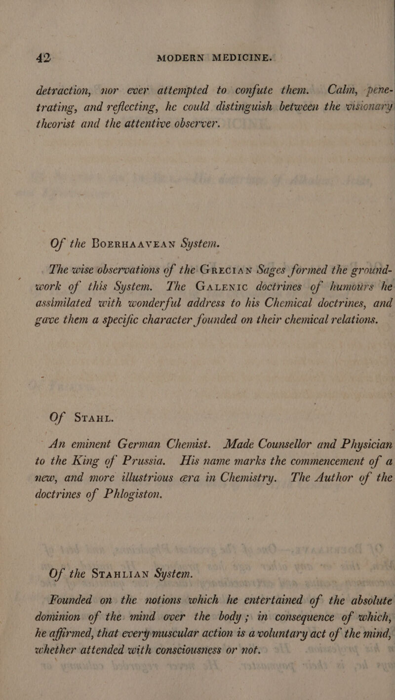 detraction, nor ever attempted to confute them. Calm, pene- trating, and reflecting, he could distinguish between the visionary theorist and the attentive observer. Of the BoERHAAVEAN System. The wise observations of the Grecian Sages formed the ground- work of this System. The Garenic doctrines of humours he assimilated with wonderful address to his Chemical doctrines, and gave them a specific character founded on their chemical relations. Of Sraut. An eminent German Chemist. Made Counsellor and Physician to the King of Prussia. His name marks the commencement of a new, and more illustrious e@ra in Chemistry. The Author of the doctrines of Phlogiston. Of the StaAHLIAN System. Founded on the notions which he entertained of the absolute dominion of the mind over the body; in consequence of which, he affirmed, that every muscular action is avoluntary act of the mind, whether attended with consciousness or not. oh we