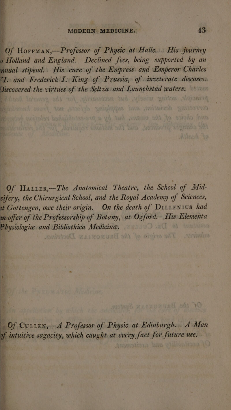 ts Of Horrman,—Professor of Physic at’ Halle... His journey ) Holland and England. Declined fees, being supported by an mnual stipend. His cure of the Empress and Emperor Charles 7J. and Frederick I. King of Prussia, of. inveterate diseases:. Discovered the virtues of the Seltza and Launchstad waters. * vi Of Hatier,—The Anatomical Theatre, the School of Mid- vifery, the Chirurgical School, and the Royal Academy of Sciences, it Gottengen, owe their origin. On the death of Ditientius had mn offer of the Professorship of Botany, at lig His Elementa og ysiologie and Bibliothica Medicine. Of Curten,—A Professor of Physic at Edinburgh... A Man f intuitive sagacity, which caught.at every fact for future use.