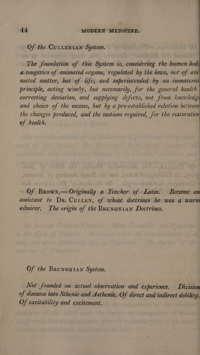 Of the CuLLenian System. The foundation of this System is, considering the human bodi a congeries of animated organs, regulated by the laws, not of am mated matter, but of life; and superintended. by an immateria principle, acting wisely, but necessarily, for the general health correcting deviation, and supplying defects, not from knowledge and choice of the means, but by a pre-established relation between the changes produced, and the motions required, for the restoration of health. Of Brown,— Originally a Teacher of Latin. Became an assistant to Dr. Cutten, of whose doctrines he was a warm admirer. The origin of the BRuNon1AN Doctrines, Of the Brunonian System. | | Not founded on actual observation and experience. Division of diseases into Sthenic and Asthenic, Of direct and indirect debility. Of excitability and excitement.