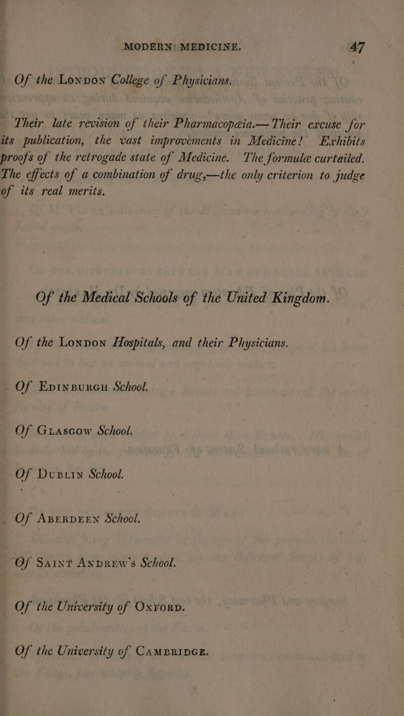 Of the Lonpon College of Physicians. Their late revision of their Pharmacopaia.— Their excuse for its publication, the wast improvements in Medicine! Exhibits proofs of the retrogade state of Medicine. The formule curtailed. The effects of a combination of drug,—the only criterion to judge of its real merits. Of the Medical Schools of the United Kingdom. Of the Lonpon Hospitals, and their Physicians. _ Of Epinsureu School. . Of Guiascow School. 7 ay DvuBLin Shoot Of i A Say School. “Of Saint Anpdrew's School. Of the University of Ox¥orD. Of the University of CAMBRIDGE.