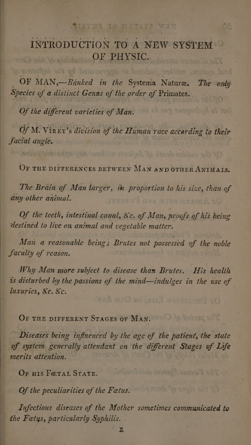 INTRODUCTION TO A NEW SYSTEM _ OF PHYSIC. OF MAN,—Rénked in the Systema N ature, The onli} Species of a distinct Genus of the order of Primates: Of the different varieties of Man: Of M. Virey’s ppee of the Human race accerding to their facial angle. OF THE DIFFERENCES BETWEEN Man AnD OTHER ANIMALS. The Brain of Man larger, in proportion to his size, than of any other animal. Of the teeth, intestinal canal, &amp;c. of Man, proofs of his being destined to live on animal and vegetable matter. Man a reasonable being; Brutes not possessed of the noble Why Man more subject to disease than Brutes. His health 2s disturbed by the passions of the mind—indulves in the use of luxuries, Ke. Xc. OF THE DIFFERENT STAGES or MAN. - Diseases being influenced by the age of the patient, the state merits attention. Or H18 FoxTAt STATE. Of the peculiarities of the Fetus. Infectious diseases of the Mother sometimes communicated to the Fetys, particularly Syphilis. E