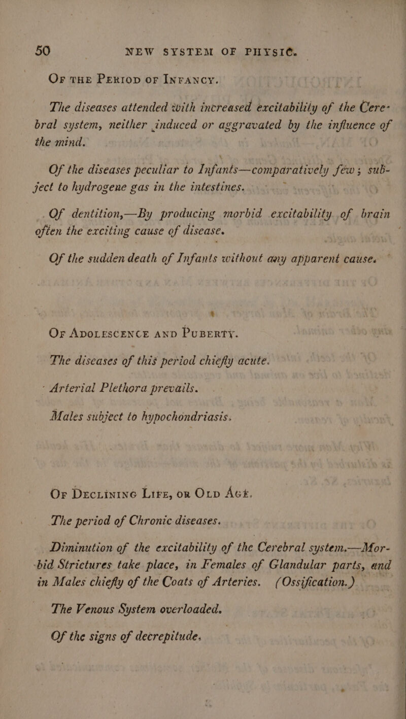 Or tHE Perrop of INFANCY. The diseases attended with increased excitabiliiy of the Cere- bral system, neither induced or aggravated Ry the influence of the mind. Of the diseases peculiar to Yafante—comp aeons kal ; sub- ject to hydrogene gas in the intestines. : ; _Of dentition,—By producing morbid excitability of brain often the exciting cause of disease. ‘ Of the sudden death of Infants without any apparent cause. . Or ADOLESCENCE AND PuBERTY. The diseases of this period chiefly acute. ‘Arterial Plethora prevails. Males subject to hypochondriasis. Or Decrinine Lire, on Orv AGE. The period of Chronic diseases. Diminution of the excitability of the Cerebral system.—Mor- -bid Strictures take place, in Females of Glandular parts, and in Males chiefly of the Coats of Arteries. (Ossification.) The Venous System overloaded. Of the signs of decrepitude.