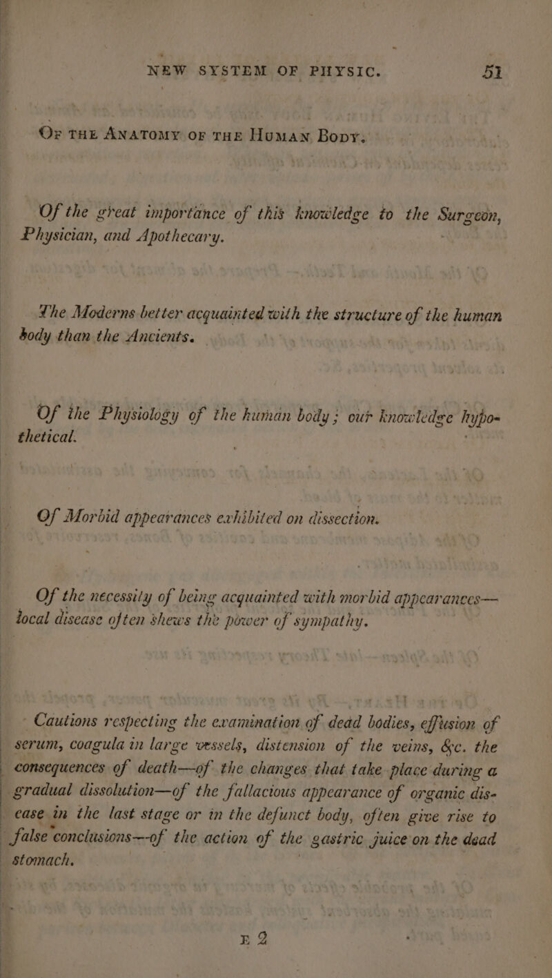 Oz tHE ANATOMY or THe Human Bopy: Of the great importance of this knowledge to the tae, Physician, and Apothecary. Lhe Moderns better acquainted with the structure of the human body than the Ancients. | . Of ihe Physiology of the human body ; our knowledge h pos Of Morbid appearances exhibited on dissection. Of the necessity of being acquainted with morbid appearances— tocal disease 9 often shews the power of sympathy. Cautions respecting the examination of dead bodies, effusion of serum, coagula in large vessels, distension of the veins, &amp;c. the consequences of death—of the changes that take place during a ‘gradual dissolution—of the fallacious appearance of organic dis- - false ‘conclusions —-of the action of the gastric juice on the dead EQ