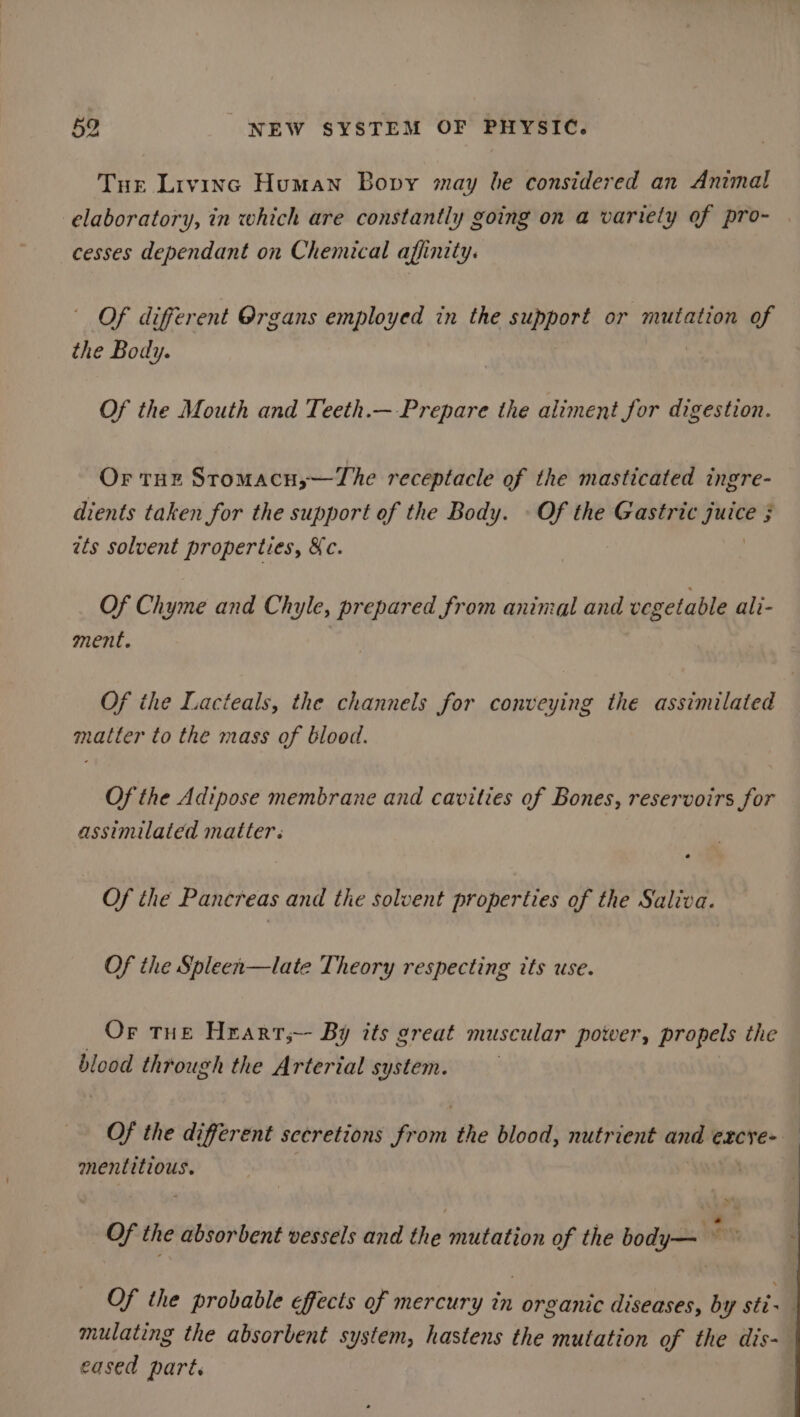 Tur Livinc Human Bopvy may be considered an Animal elaboratory, in which are constantly going on a variety of pro- | cesses dependant on Chemical affinity. Of different Organs employed in the support or mutation of the Body. | | Of the Mouth and Teeth.— Prepare the aliment for digestion. Or THE Stomacu;—The receptacle of the masticated ingre- dients taken for the support of the Body. - Of the Gastric Panes ; ats solvent properties, &amp;c. Of Chyme and Chyle, prepared from aninal and vegetable ali- ment. Of the Lacteals, the channels for conveying the assimilated matter to the mass of blood. Of the Adipose membrane and cavities of Bones, reservoirs for assimilated matter. Of the Pancreas and the solvent properties of the Saliva. Of the Spleen—late Theory respecting its use. Or tue Hrarr,— By its great muscular power, propels the blood through the Arterial system. Of the different secretions Wont the blood, nutrient ane excye- mentitious. Of the absorbent vessels and the mutation of the body— Of the probable effects of mercury in organic diseases, by stix mulating the absorbent system, hastens the mutation of the dis- cased part.