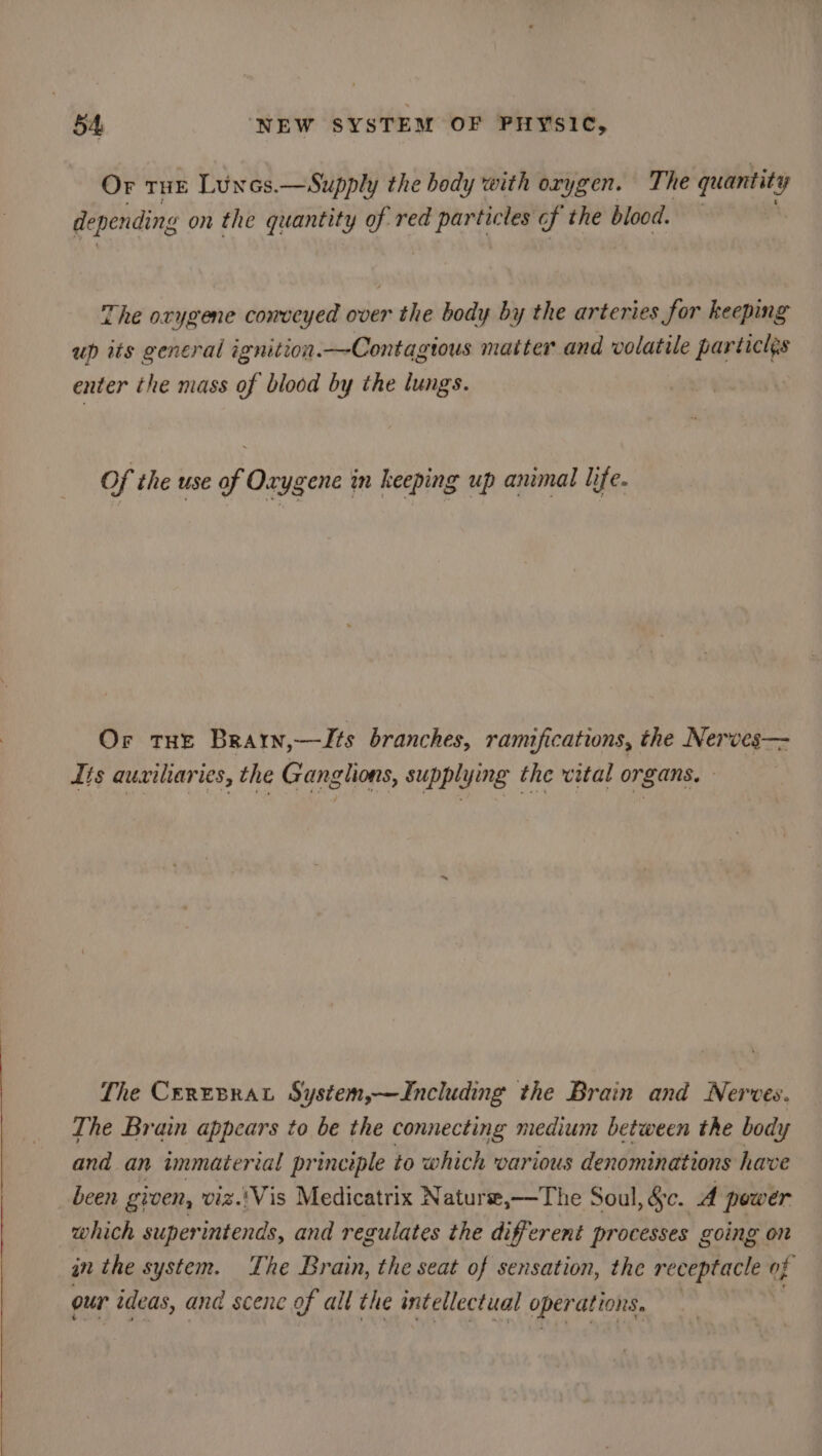 Or tHE Luncs.—Supply the body with orygen. The quantits ‘y depending on the quantity of red gE les f the blood. — The oxygene conveyed over the body by the arteries for keeping up its general ignition.—Contagious matter and volatile particl¢s enter the mass of blood by the lungs. Of the use of Oxygene in keeping up animal life. Or THE Brarn,—Zts branches, ramifications, the Nerves— Its auxiliaries, the Ganglions, supplying the vital organs. — The CEREBRAL System,—JIncluding the Brain and Nerves. The Brain appears to be the connecting medium between the body and an immaterial principle to which various denominations have been given, viz.'Vis Medicatrix Naturse,—The Soul, &amp;c. A power which superintends, and regulates the different processes going on in the system. The Brain, the seat of sensation, the receptacle of our ideas, and scene of all the intellectual oper ations.