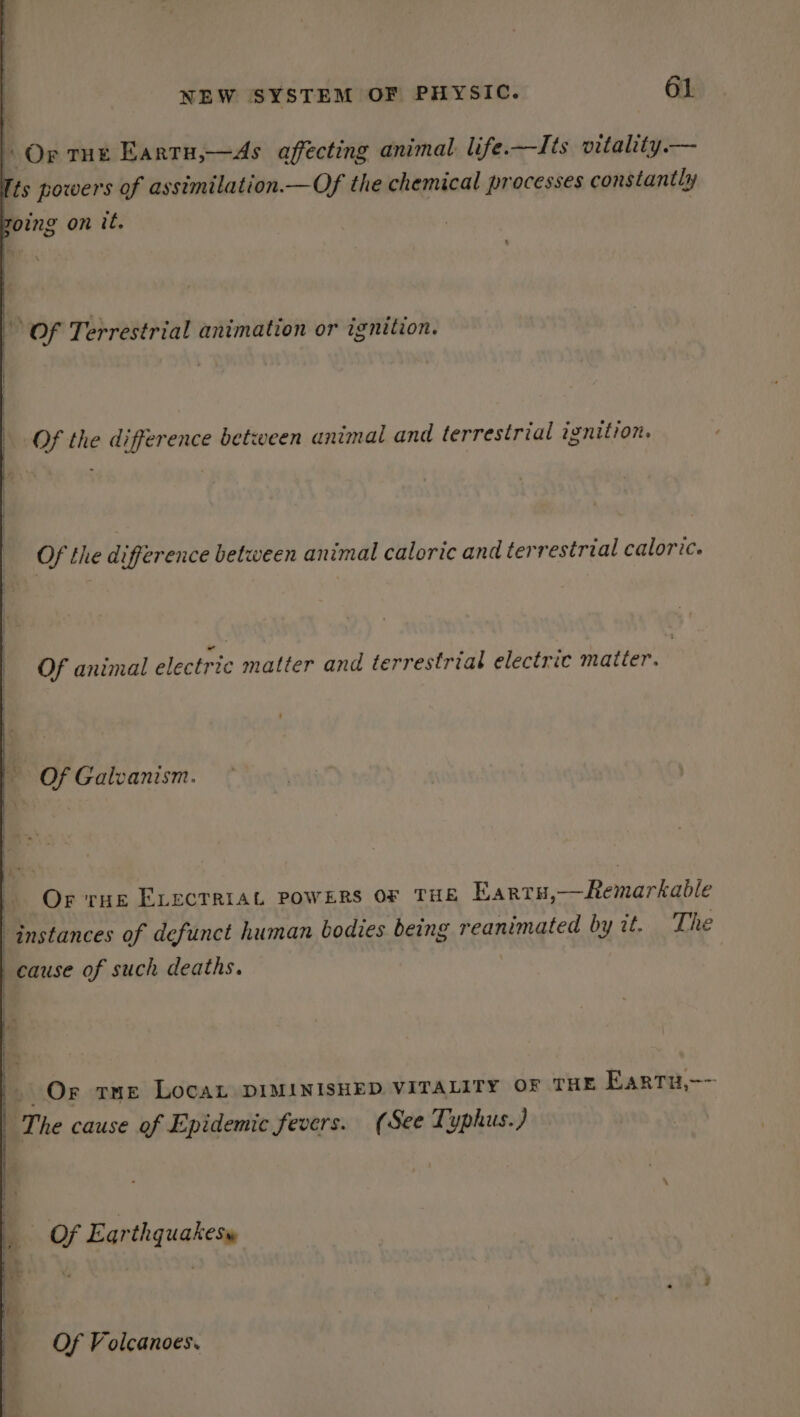 - Or THE Eartu,—As affecting animal life.—Its vitality.— Tis powers of assimilation.—Of the chemical processes constantly zoing on it. Of Terrestrial animation or ignition. Of the difference between animal and terrestrial ignition. Of the difference between animal caloric and terrestrial caloric. Of animal electric matter and terrestrial electric matter. Of Galvanism. Or rue Exvecrriat powers or THE Earru,—Remarkable instances of defunct human bodies being reanimated by it. The cause of such deaths. . Or rue LocaL DIMINISHED VITALITY OF THE Eartu,-~ The cause of Epidemic fevers. (See Typhus.) Of Earthquakes» Of Volcanoes.