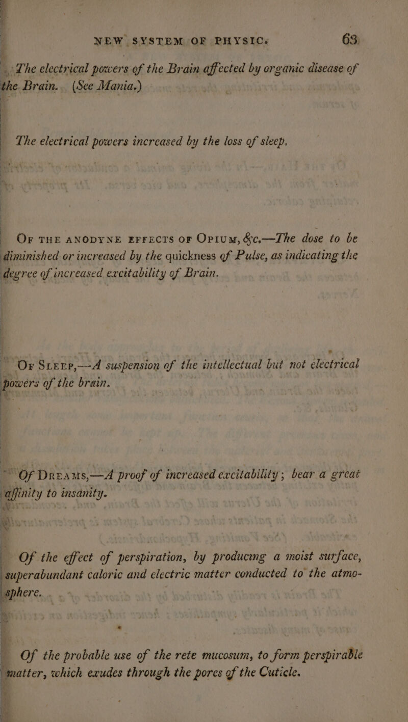 fy Lhe electrical powers of the Brain affected by organic disease of he Brain. (See Mania.) The electrical powers increased by the loss of sleep. D » OF THE ANODYNE EFrecrs or Opium, &amp;c,—The dose to be diminished or increased by the quickness of Pulse, as indicating the degree of increased excitability of Brain. Or SLEEP, ha suspension of the intellectual but not electrical powers of the brain. OF Dreams,—A proof of incr eased excitability; bear a great afin to insanity. Of the effect of perspiration, by producmg a moist surface, superabundant caloric and electric matter conducted to the atmo-