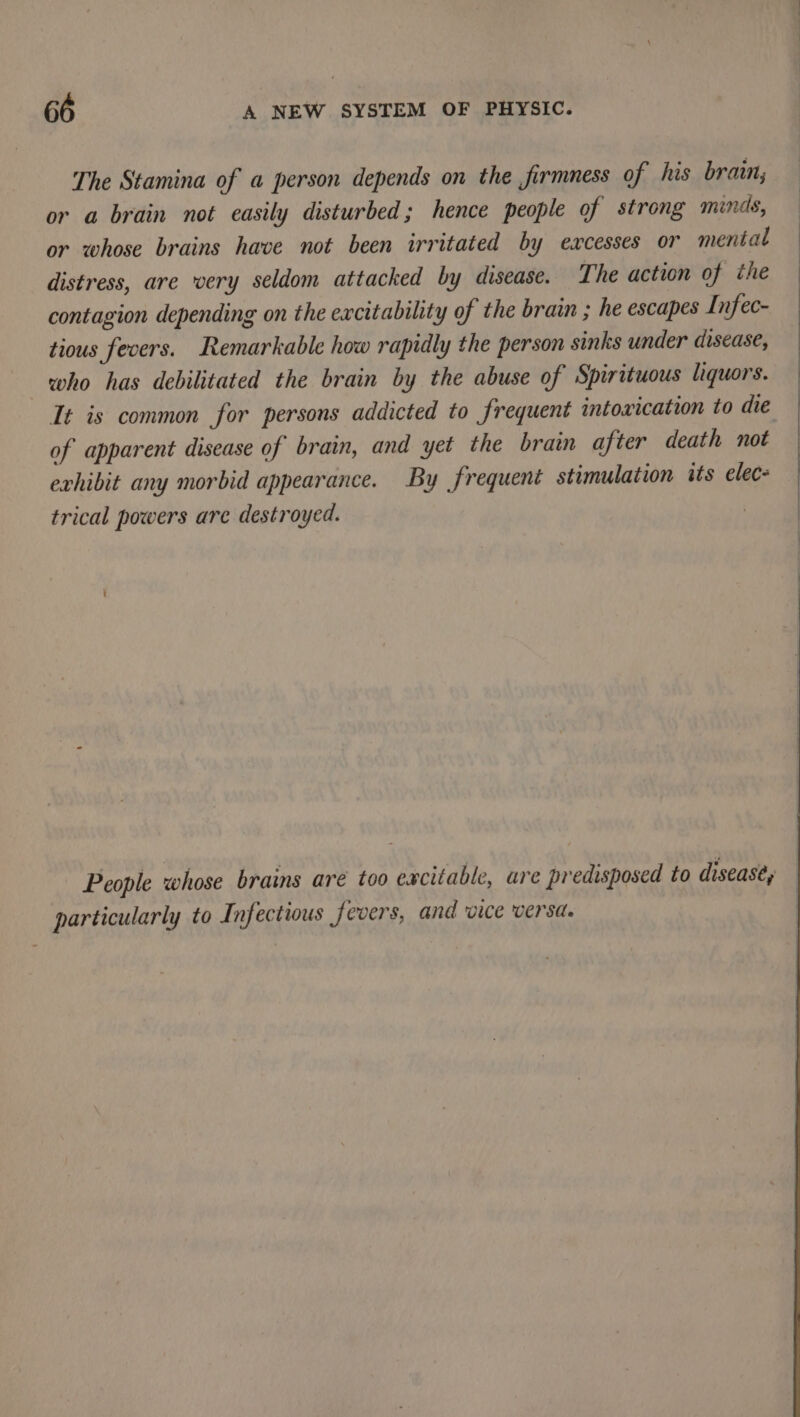 The Stamina of a person depends on the firmness of his brain; or a brain not easily disturbed; hence people of strong minds, or whose brains have not been irritated by excesses or mental : distress, are wery seldom attacked by disease. The action of the contagion depending on the excitability of the brain ; he escapes Infec- tious fecers. Remarkable how rapidly the person sinks under disease, who has debilitated the brain by the abuse of Spirituous liquors. It is common for persons addicted to frequent intoxication to die of apparent disease of brain, and yet the brain after death not exhibit any morbid appearance. By frequent stimulation its elec- : trical powers are destroyed. People whose brains are too excitable, are predisposed to disease, particularly to Infectious fevers, and vice versa.