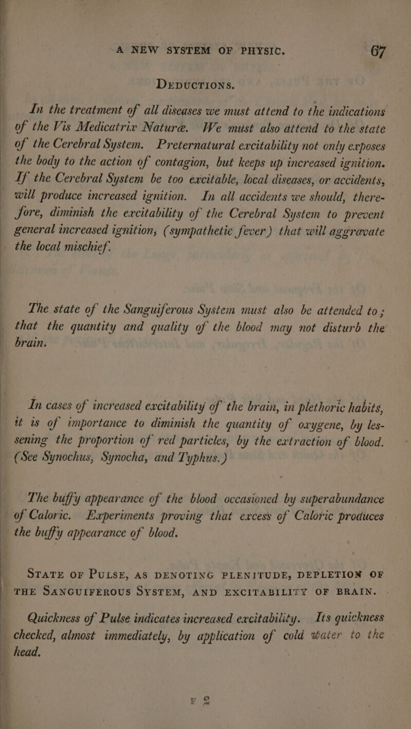 DEDUCTIONS. In the treatment of ail diseases we must attend to the indications of the Vis Medicatriv Nature. We must also attend to the state of the Cerebral System. Preternatural excitability not only exposes If the Cerebral System be too excitable, local diseases, or accidents, will produce increased ignition. In all accidents we should, there- Jore, diminish the excitability of the Cerebral System to prevent general increased ignition; (sympathetic fever) that will aggravate The state of the Sanguiferous System must also be attended to ; that the quantity and quality of the blood may not disturb the brain. In cases of increased excitability of the brain, in plethoric habits, it is of importance to diminish the quantity of oxygene, by les- sening the proportion of red particles, by the extraction of blood. (See Synochus, Synocha, and Typhus.) The buffy appearance of the blood occasioned by superabundance of Caloric. Experiments proving that excess of Caloric produces STATE OF PULSE, AS DENOTING PLENITUDE, DEPLETION OF Quickness of Pulse indicates increased excitability. Its quickness