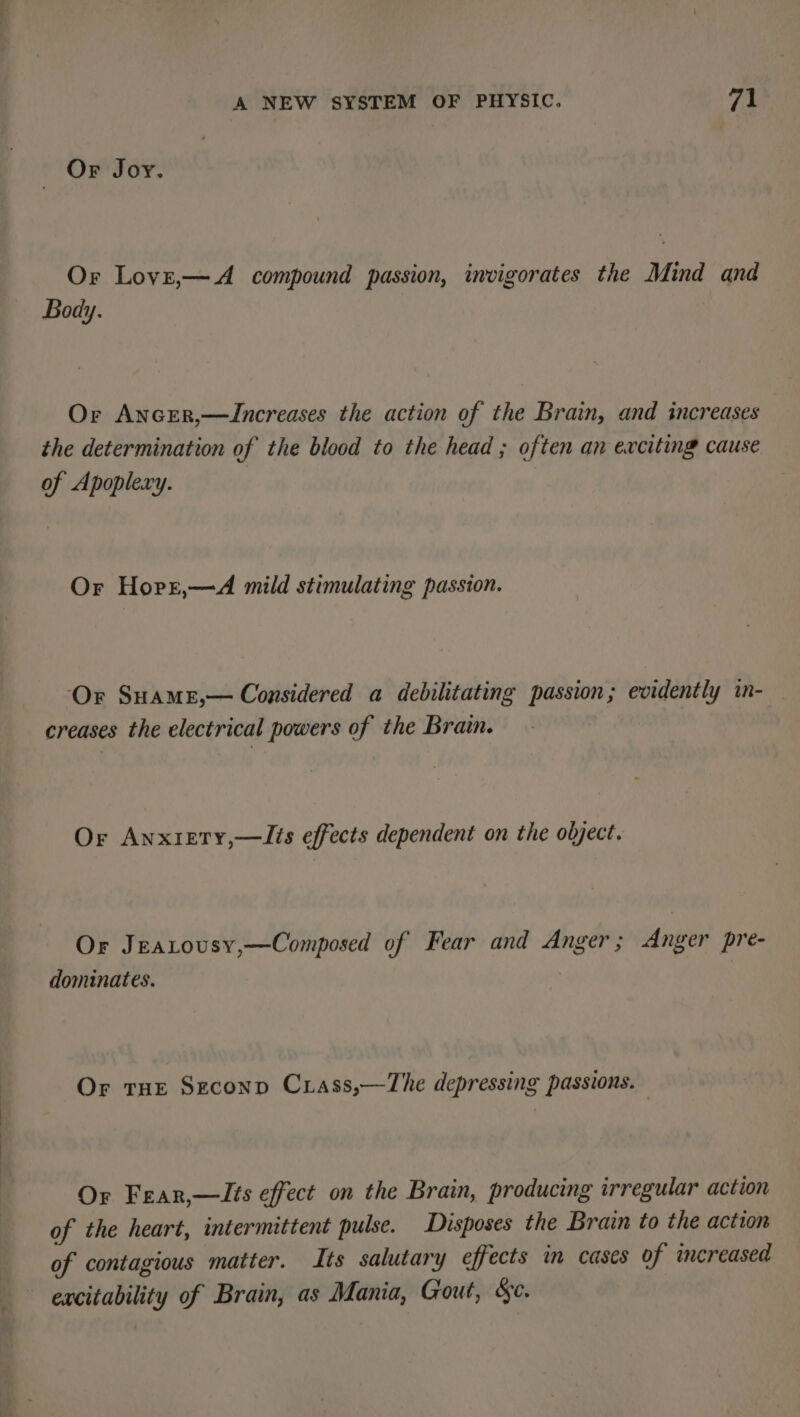 Or Joy. Or Loyz,—A compound passion, invigorates the Mind and Body. Or Ancer,—ZJncreases the action of the Brain, and increases the determination of the blood to the head ; often an exciting cause of Apoplexy. Or Hort,—A mild stimulating passion. ‘Or Suamr,— Considered a debilitating passion; evidently in- creases the electrical powers of the Brain. Or Anxiety,—lIts effects dependent on the object. Or Jeatousy,—Composed of Fear and Anger; Anger pre- dominates. Or tne Seconp Crass,—The depressing passions. Or Fear,—lIts effect on the Brain, producing irregular action of the heart, intermittent pulse. Disposes the Brain to the action of contagious matter. Its salutary effects in cases of increased excitability of Brain, as Mania, Gout, &amp;e.