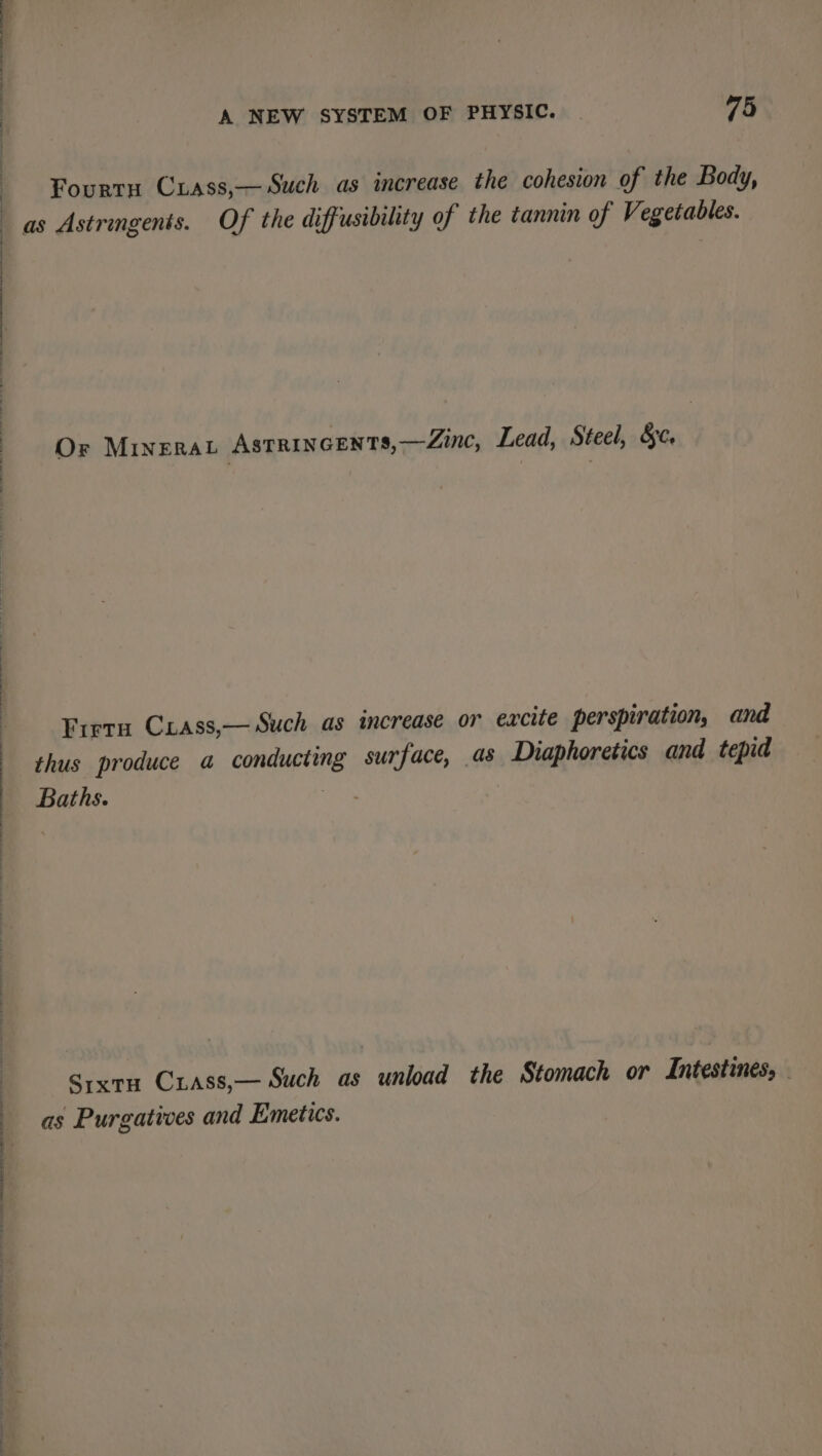 Fourtn Cxass,— Such as increase the cohesion of the Body, as Astringents. Of the diffusibility of the tannin of Vegetables. Or Minera Astrincents,—Zinc, Lead, Steel, &amp;c. Fret Cxass,— Such as increase or excite perspiration, and thus produce a conducting surface, as Diaphoretics and tepid Baths. Srxtu Cxrass,— Such as unload the Stomach or Intestines, as Purgatives and Emetics.