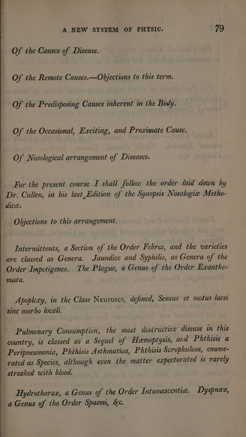 Of the Causes of Disease. Of the Remote Causes.—Objections to this term. Of te Predisposing Causes inherent in the Body. Of the Occasional, Exciting, and Proximate Cause. Of Nosological arrangement of Diseases. For the present course I shall follow the order laid down by Dr. Cullen, in his last,Edition of the Synopsis Nosalogie Metho- Objections to this arrangement. Intermittents, a Section of the Order Febres, and the warieties are classed as Genera. Jaundice and Syphilis, as Genera of the Order Impetigenes. The Plague, a Genus of the Order Evanthe- | mata. | Apoplery, in the Class Neuroses, defined, Sensus et motus laest _ sine morbo locali. Pulmonary Consumption, the most destructive disease in this. country, is classed as a Sequel of Hamoptysis, and Phthisis a _ Peripneumonia, Phthisis Asthmatica, Phthisis Scrophulosa, enume- rated as Species, although even the matter exrpectorated is rarely streaked with blood. | Hydrothorax, a Genus of the Order Intumescentie. Dyspnea, a Genus of the Order Spasm, &amp;c. .