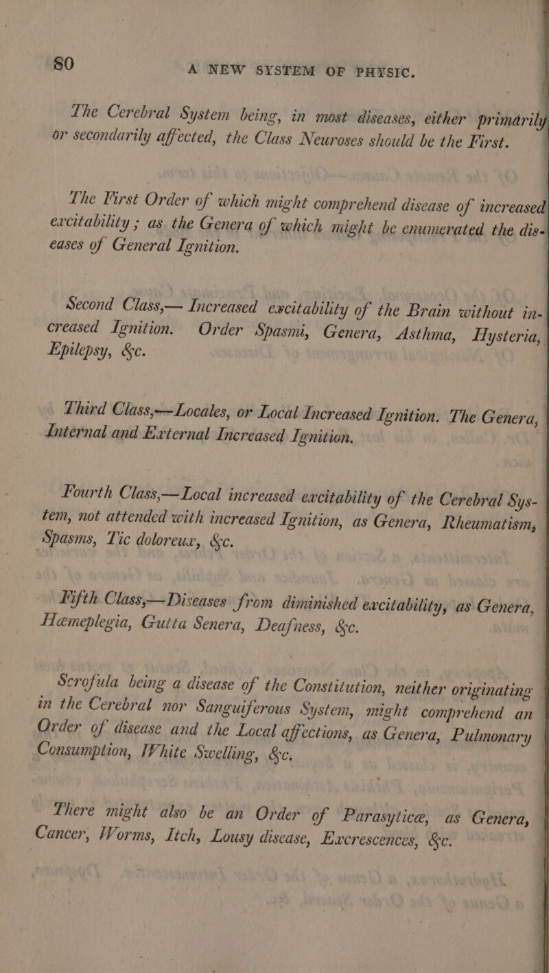 Lhe Cerebral System being, in most diseases, either primarily or secondarily affected, the Class Neuroses should be the First. the First Order of which might comprehend disease of increased excitability ; as the Genera of which might be enumerated the digs eases of General Ignition. Second Class,— Increased excitability of the Brain without in- creased Ignition. Order Spasmi, Genera, Asthma, Hysteria, Epilepsy, &amp;c. | Lhird Ciass,-—Locales, or Local Increased Lenition. The Genera, | Internal and External Increased Ignition. | | Fourth Class,—Local increased excitability of the Cerebral Sys- | tem, not attended with increased Ignition, as Genera, Rheumatism, Spasms, Tic doloreux, &amp;e. Hifth Class,— Diseases from diminished excitability, as Genera, Hemeplegia, Gutta Senera, Deafness, &amp;c. | Scrofula being a disease of the Constitution, neither originating in the Cerebral nor Sanguiferous System, might comprehend an Order of disease and the Local affections, as Genera, Pulmonary | Consumption, IVhite Swelling, &amp;c. There might also be an Order of Parasytice, as Genera, | Cancer, Worms, Itch, Lousy disease, Excrescences, &amp;e. ~