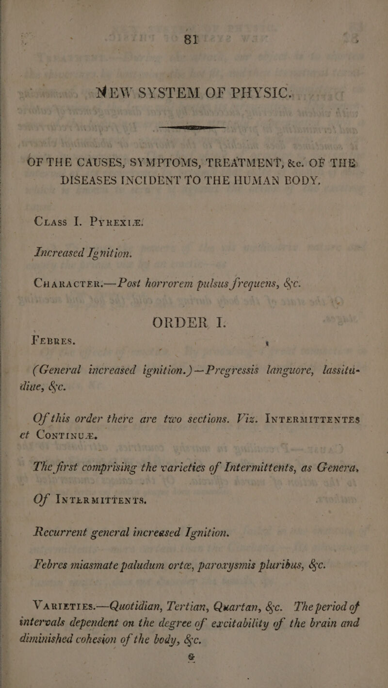 Bt NEW SYSTEM OF PHYSIC... OF THE CAUSES, SYMPTOMS, TREATMENT, &amp;c. OF THE DISEASES INCIDENT TO THE HUMAN BODY, Crass I. PyrexiZ: Increased Te nition. Cuaracter.—Post horrorem pulsus frequens, &amp;c. ORDER I. FEBRES. | ae (General increased ignition.) —Pregressis languore, lassitu- dine, &amp;c. 7 Of this order there are two sections. Viz. INTERMITTENTES ct ConTiInudz. 3 The first comprising the varieties of Intermittents, as Genera, Of INTERMITTENTS. Recurrent general increased Ignition. Febres miasmate paludum orte, paroxrysmis pluribus, &amp;c. VARIETIES.—Quotidian, Tertian, Quartan, &amp;c. The period of sntervals dependent on the degree of excitability of the brain and diminished cohesion of the body, &amp;c. &amp;