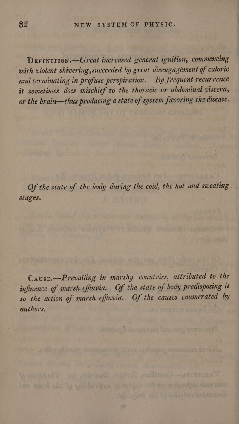 Derinition.—Great increased general ignition, commencing with violent shivering,succeeded by great disengagement of caloric and terminating in profuse perspiration. By frequent recurrence it sometimes does mischief to the thoracic or abdominal viscera, or the brain—thus producing a state of system facoring the disease. Of the state of the body during the cold, the hot and sweating. SALES | Causz.—Prevailing in marshy countries, attributed to the influence of marsh effluvia. Of the state of body predisposing it to the action of marsh efflucia. Of the causes enumerated by authors.