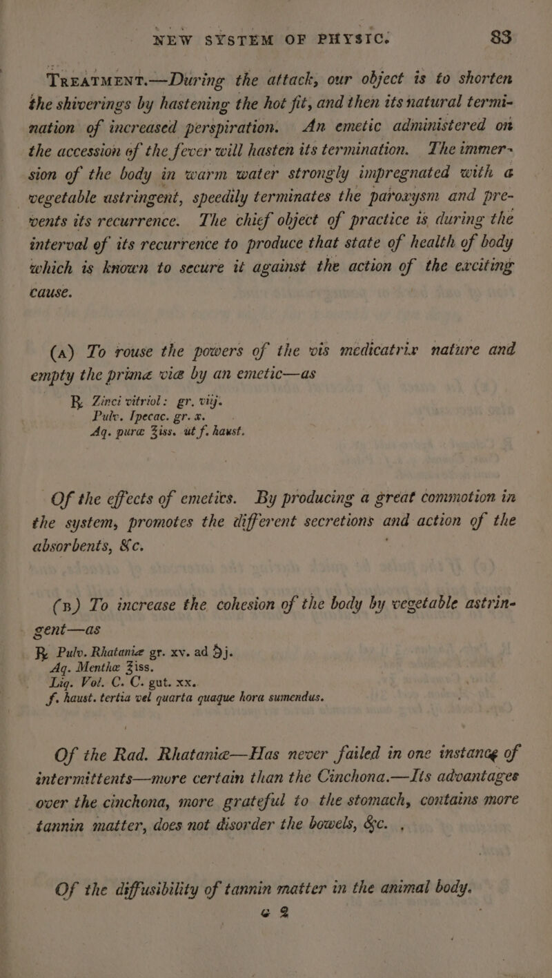 TREATMENT.—During the attack, our object is to shorten the shiverings by hastening the hot fit, and then its natural termi- nation of increased perspiration. An emetic administered on the accession of the fever will hasten its termination. The immer~ sion of the body in warm water strongly impregnated with a _ wegetable ustringent, speedily terminates the parox: ysm and pre- wents its recurrence. The chief object of practice 1s during the interval ef its recurrence to produce that state of health Hf body which is known to secure it against the action of the exciting cause. (a) To rouse the powers of the wis medicatrix nature and empty the prima vie by an emetic—as BR Zinei vitriol: gr. viij. Puto. Ipecac. gr-ai Aq. pure Ziss. ut f. haust. Of the effects of emetics. By producing a great commotion in the system, promotes the different secretions sgt action of the absorbents, Xc. (3) To increase the cohesion of the body by vegetable astrin- gent—as R Pulv. Rhatania gr. xv. ad 3}. Aq. Menthe Ziss. Lig. Vol. C. C. gut. xx.. Sf. Liv. tertia vel quarta quaque hora sumendus. Of the Rad. Rhatanie—Has never failed in one instance of intermittents—more certain than the Cinchona.—Its advantages over the cinchona, more grateful to the stomach, contains more tannin matter, does not disorder the bowels, &amp;c. , Of the diffusibility of tannin matter in the animal ein G 2