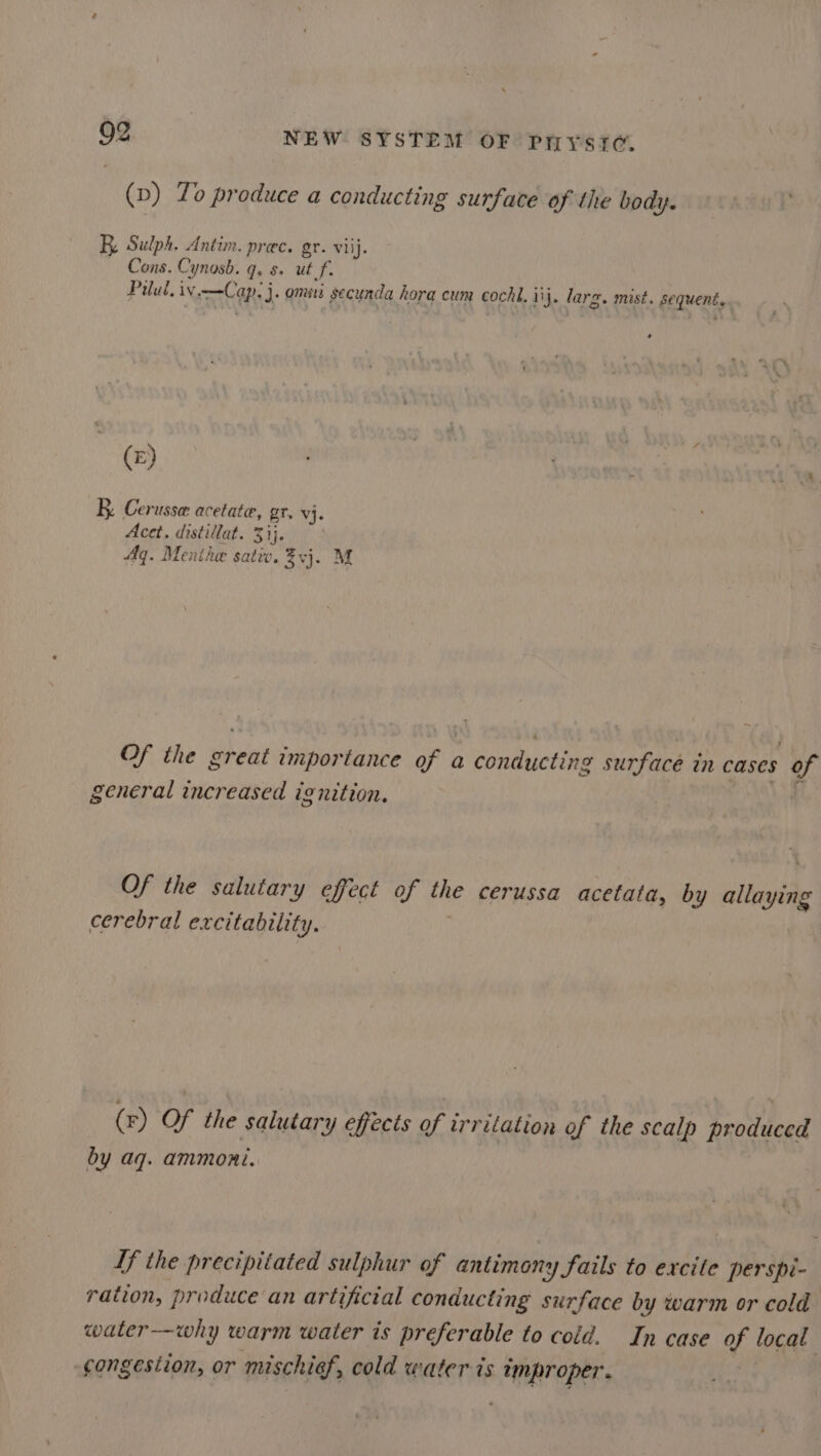 (p) To produce a conducting surface of the body. BE, Sulph. Antim. prec. gr. viij. ~ Cons. Cynosb. Qs &amp; ut f. Paul. iv COR: J. omits secunda hora cum cochi. ij. larg. mist. gequent, («) : : Feet fi BK Cerusse acetate, gr. vj. Acet. distillat. 3ij. Aq. Menthe satic. ¥vj. M Of the Brent importance OF a conducting surface in cases of general increased ignition. Of the salutary effect of the cerussa acetata, by allaying cerebral excitability. (r) Of the salutary effects of irrilation of the scalp produced by aq. ammoni. Tf the precipitated sulphur of antimony fails to excite perspi- ration, produce an artificial conducting surface by warm or cold water-—why warm water is preferable to cold. In case of local -gongesiion, or mischief, cold water is wmproper.