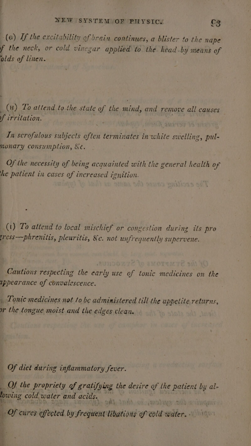 az (a) Lf the excitability of brain continues, a blister to the nape f the neck, or cold vinegar applied to the head .by means of olds of linen. (nH) To attend to.the stale af the mind, and remove all causes — f irritation. In scrofulous subjects often terminates inwhite swelling, pul- monary consumption, §e. Of the necessity of being acquainted with the general health of he patient in cases of increased ignition. (t) To attend to local mischief or congestion during its pro yress—phrenitis, pleuritis, &amp;c. not unfrequently supervene. Cautions respecting the datly use of tonic medicines on the appearance of convalescence. _ Tonic medicines not to be administered till the appetite, returns, wr the tongue moist and the edges clean. | Of diet during inflammatory fever. Of the propriety of gratifying the desire of the patient by al- bowing cold water and acids. , f Of cures effected. by fregient' libations ft wold Water. \ 0.