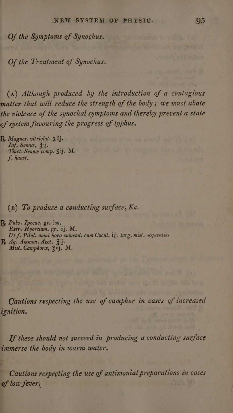 Of the Symptoms of Synochus. Of the Treatment of Synochus. (a) Although produced by the introduction of a contagious matter that will reduce the strength of the body; we must abate the violence of the synochal symptoms and thereby prevent a state of system favouring the progress of typhus. R, Magnes. vitriolat. 3iij. | Inf, Senne, 3)j. Tinct. Senne comp. 313. M. f: haust. (8) To produce a conducting surface, &amp;c. RK Pulv. Ipecac. gr. iss. Extr. Hyosciam. gr. iij. M. Ut f. Pilul. omni hora sumend, cum Cochl, ii}. larg. mist. sequentiss Aq. Ammon. Acet. 3ij. Mist. Camphore, Zvj. M. Cautions respecting the use of camphor in cases of increased ignition. If these should not succeed in producing a conducting surface immerse the body in warm water. 3 ~- Cautions respecting the use of antimonial preparations in cases of low fever, |