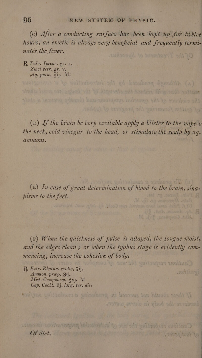 (c) After a conducting surface has been kept up for taelve hours, an emetic is always very beneficial and frequently termi- states the fever. k.-Pulv. Ipecac. gr. x. Zinct octr. gr. v. Aq. pure, 31). M: (p) If the brain be very excitable apply a blister to the nape o the neck, cold vinegar to the head, or stimulate the scalp by aq. ammont. : (£) In case of great determination of blood to the brain, sina- pisms to the feet: : (r) When the quickness of pulse ts allayed, the tongue motst, and the edges clean ; or when the typhus stage ts evidently com- mencing, increase the cohesion of body. B, Extr. Rhatan. exotic, 31). Ammon. prep. 9). Mist, Camphore, %vj. M. Cap. Cochl. iij. larg. ter. dies * OF dict.