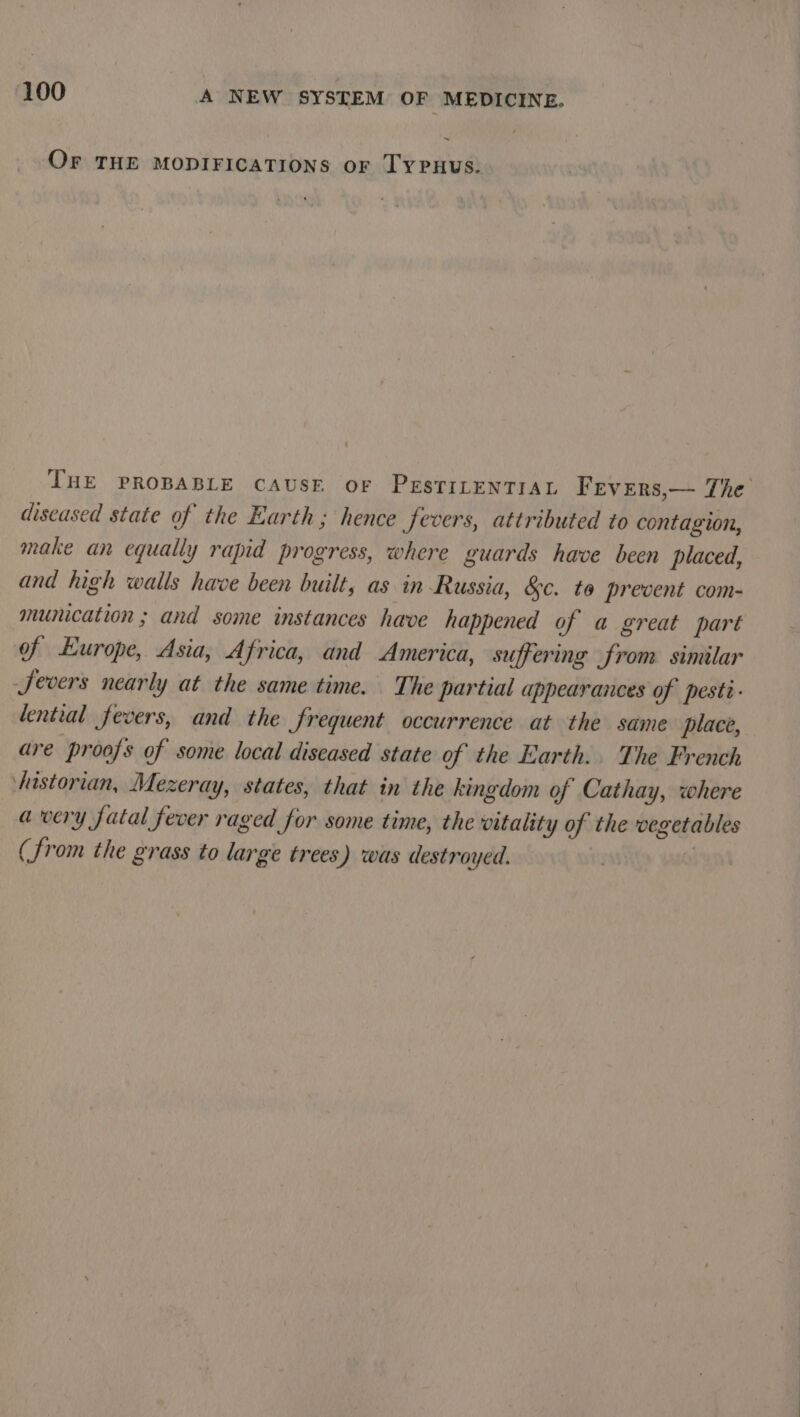 OFr THE MODIFICATIONS or TyYPuus. THE PROBABLE CAUSE OF PESTILENTIAL Frevers,— The diseased state of the Earth; hence fevers, attributed to contagion, make an equally rapid progress, where guards have been placed, and high walls have been built, as in Russia, &amp;c. to prevent com- munication ; and some instances have happened of a great part of Europe, Asia, Africa, and America, suffering from similar Severs nearly at the same time. The partial appearances of pesti- dential fevers, and the frequent occurrence at the same place, are proofs of some local diseased state of the Earth.. The French historian, Mezeray, states, that in the kingdom of Cathay, where avery fatal fever raged for some time, the vitality of the vegetables (from the grass to large trees ') was destroyed. |