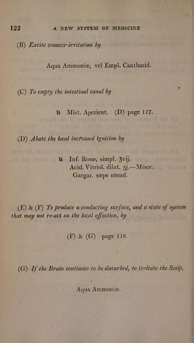 (B) Ewcite counter-irritation by Aqua Ammoniz, vel Empl. Cantharid. (C) To empty the intestinal canal by RK Mist. Aperient. (D) page 117. (D) Abate the local increased ignition by BK Inf. Rose, simpl. 3vij. Acid. Vitriol. dilut. 5j.— Misce. Gargar. szpe utend. (E) &amp; (F) To produce a conducting surface, and a state of system that may not re-act on the local affection, by (F) &amp; (G) page 118. (G) If the Brain continues to be disturbed, to irritate the Scalp, Aqua Ammoniz.