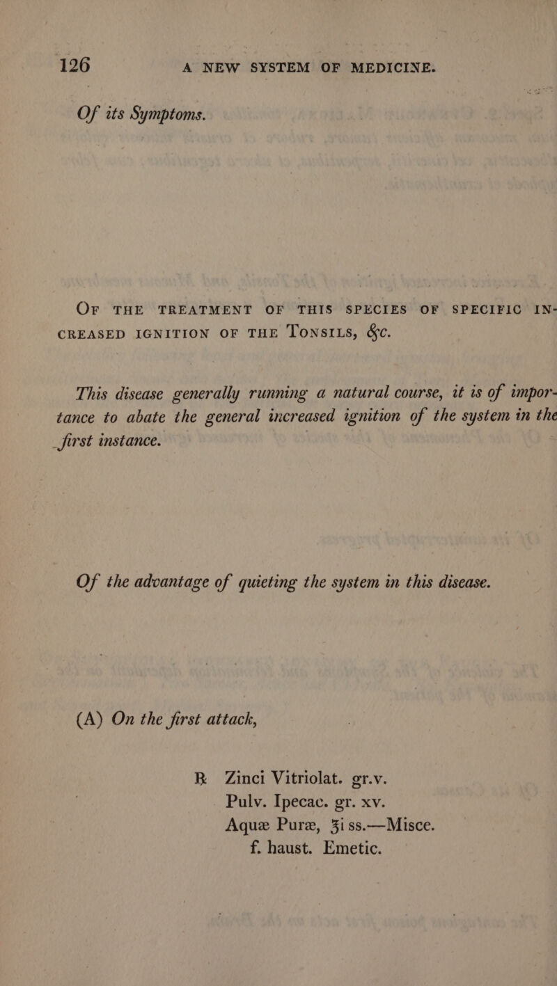 Of its Symptoms. Or THE TREATMENT OF THIS SPECIES OF SPECIFIC IN- CREASED IGNITION OF THE TonsILs, &amp;c. This disease generally running a natural course, it is of impor- tance to abate the general increased ignition of the system in the _first instance. | Of the advantage of quieting the system in this disease. (A) On the first attack, R Zinci Vitriolat. gr.v. Pulv. Ipecac. gr. xv. Aque Pure, 3iss.—Misce. f. haust. Emetic.