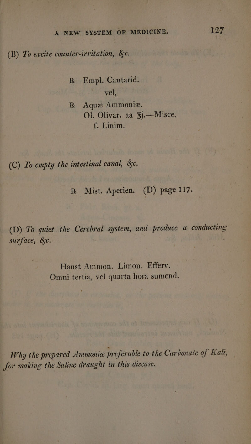 (B) To excite counter-irritation, Sc. B Empl. Cantarid. PSF, BR Aque Ammoniz. Ol. Olivar. aa 3j.—Misce. f. Linim. (C) Io empty the intestinal canal, &amp;c. RK Mist. Aperien. (D) page 117. (D) To quiet the Cerebral system, and produce a conducting surface, &amp;c. Haust Ammon. Limon. Efferv. Omni tertia, vel quarta hora sumend. Why the prepared Ammonia preferable to the Carbonate of Kali, for making the Saline draught in this disease.