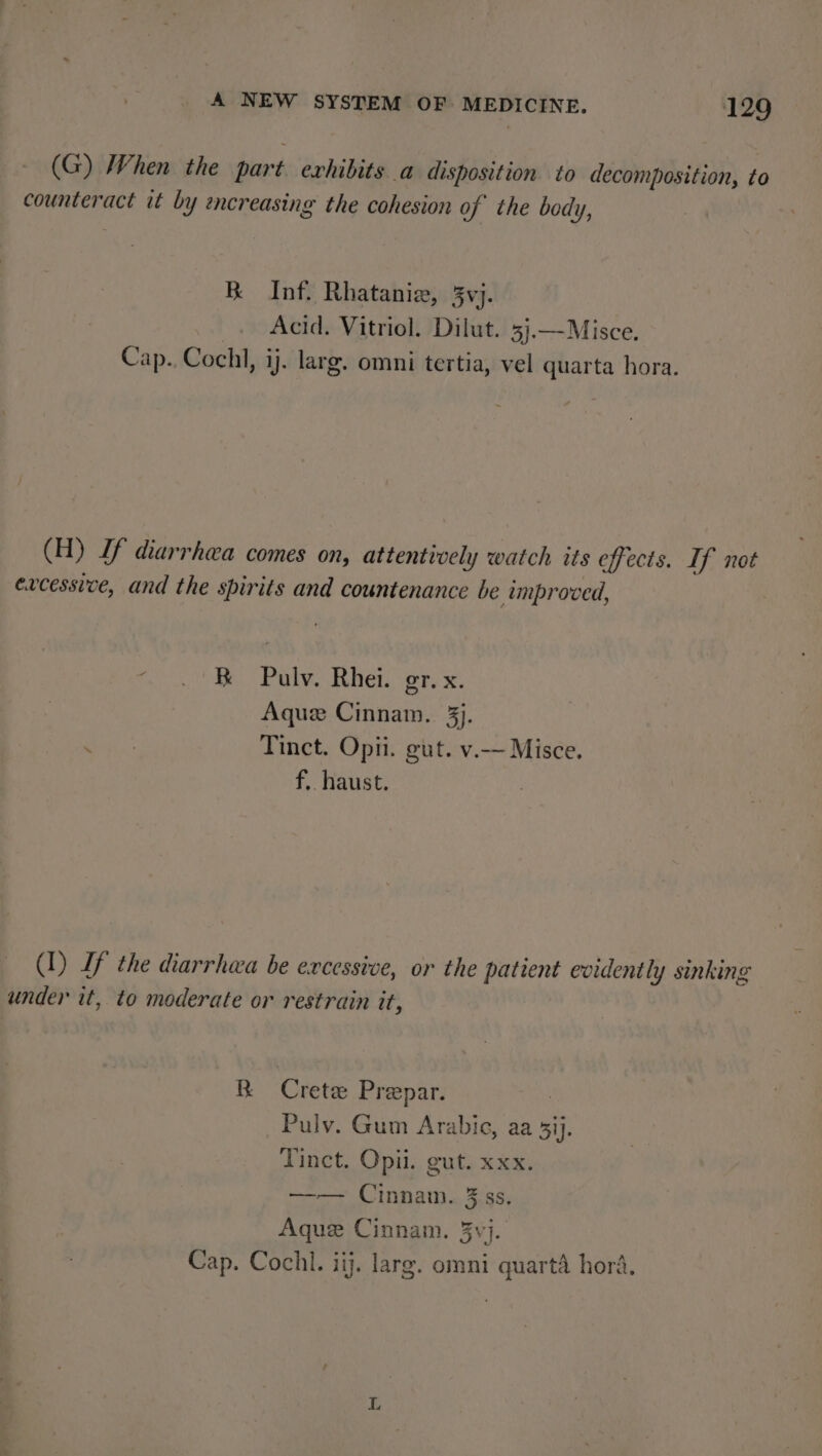 (G) When the part exhibits a disposition to decomposition, to counteract it by encreasing the cohesion of the body, BK Inf. Rhatanie, 5yvj. Acid. Vitriol. Dilut. 3j.—Misce. Cap. Cochl, ij. larg. omni tertia, vel quarta hora. (H) If diarrhea comes on, attentively watch its effects. If not excessive, and the spirits and countenance be improved, os ey Parke, bet ob, x. Aque Cinnam. 3j. sae Tinct. Opii. gut. v.— Misce. f, haust. (I) If the diarrhea be excessive, or the patient evidently sinking under it, to moderate or restrain it, BR Crete Prepar. _ Pulv. Gum Arabic, aa 3ij. Tinct. Opii. gut. xxx. —— Cinnam. 3 ss. Aque Cinnam. 3vj. Cap. Cochl. iij. larg. omni quarta hora, L