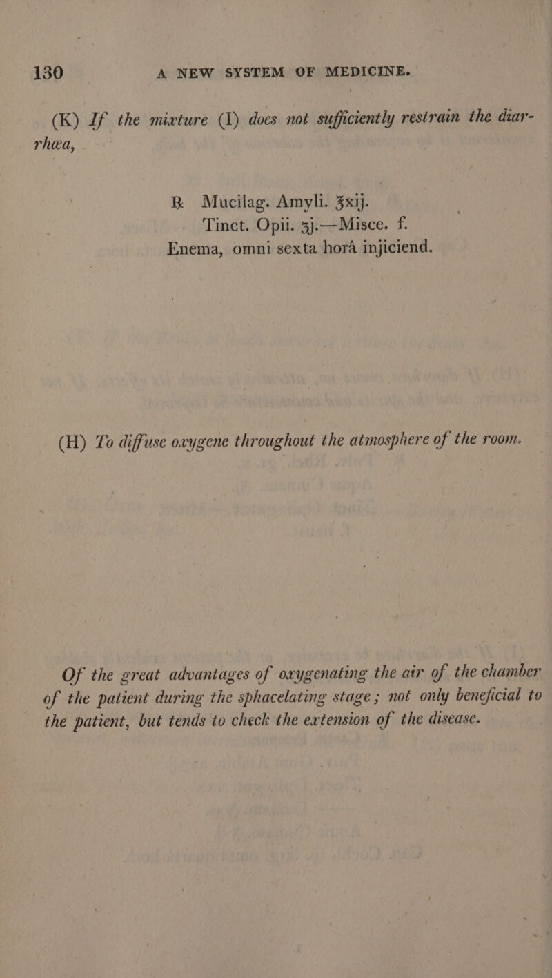 (K) If the mixture (1) does not sufficiently restrain the diar- rhea, BR Mucilag. Amyli. 3x1j. Tinct. Opii. 3j.—Misce. f. Enema, omni sexta hora injiciend. (H) To diffuse orygene throughout the atmosphere of the room. Of the great advantages of oxygenating the air of the chamber of the patient during the sphacelating stage ; not only beneficial to the patient, but tends to check the extension of the disease.