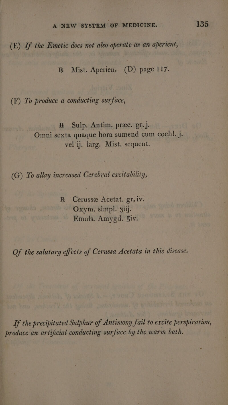 (E) If the Emetic does not also operate as an aperient, R Mist. Aperien. (D) page 117. (F) To produce a conducting surface, BR Sulp. Antim. prec. gr.j. Omni sexta quaque hora sumend cum cochl. j. vel ij. larg. Mist. sequent. (G) To allay increased Cerebral excitability, R Cerusse Acetat. gr. iv. Oxym. simpl. 31). Emuls, Amyegd. 3iv. Of the salutary effects of Cerussa Acetata in this disease. If the precipitated Sulphur of Antimony fail to excite perspiration, produce an artificial conducting surface by the warm bath.