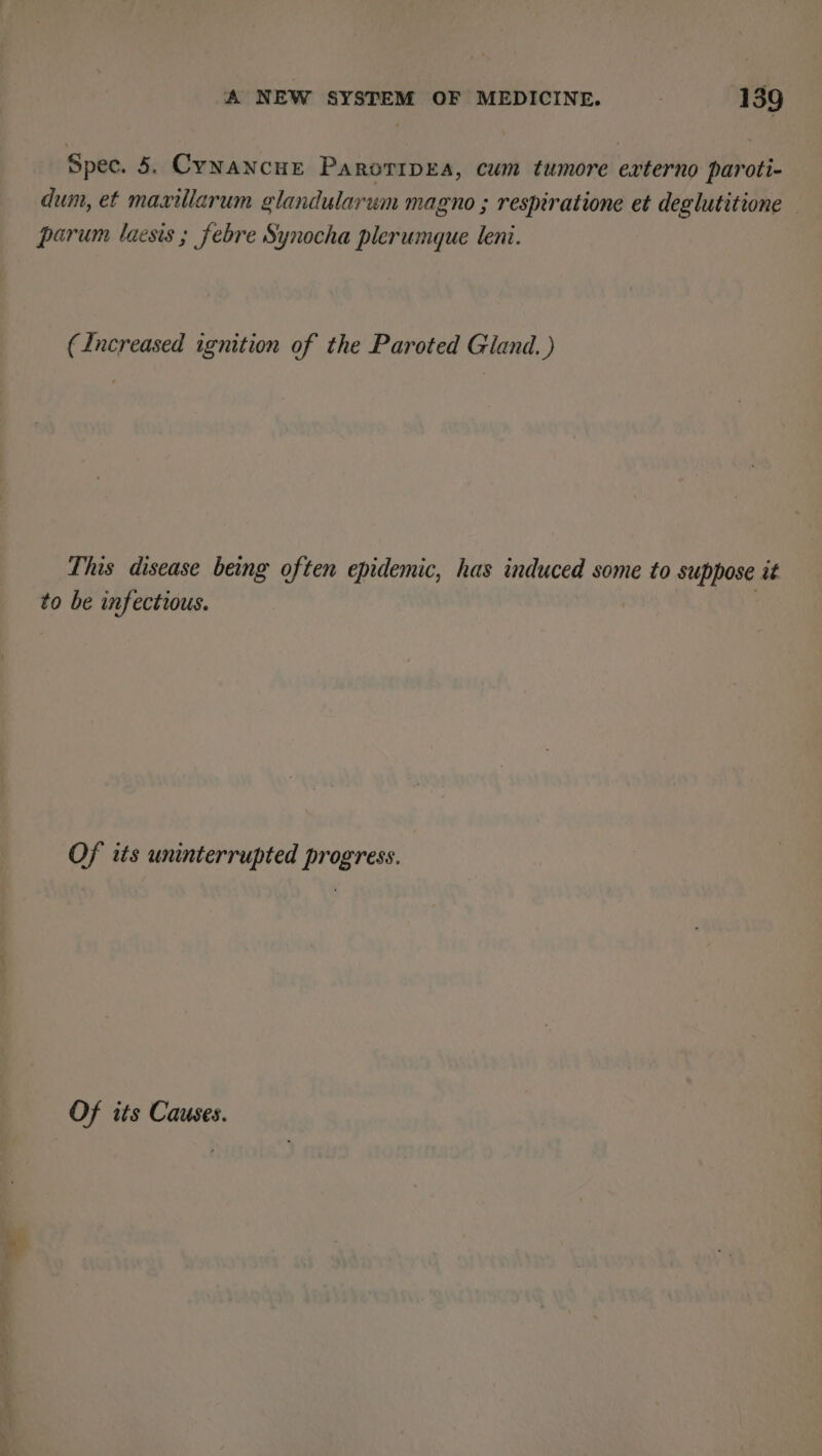 ake Spec. 5. Cynancue Parorrpea, cum tumore exrterno paroti- dum, et maxillarum glandularum magno ; respiratione et deglutitione parum laesis ; febre Synocha plerumque leni. This disease being often epidemic, has induced some to suppose it to be infectious. Of its uninterrupted progress. Of its Causes.