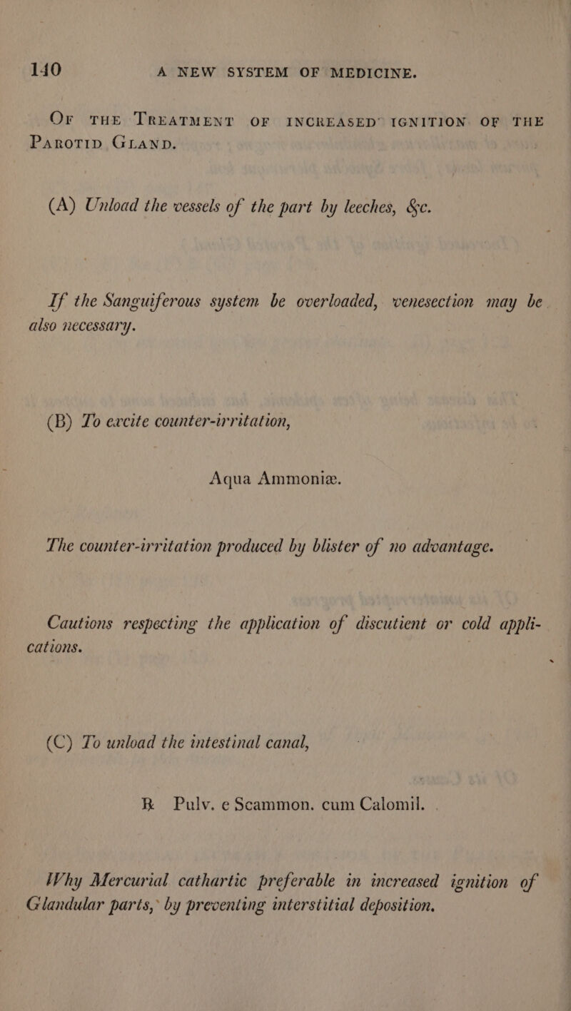 Or THE TREATMENT OF INCREASED” IGNITION OF THE Parotip GLaNp. (A) Unload the vessels of the part by leeches, &amp;c. If the Sanguiferous system be overloaded, venesection may be also necessary. (B) Zo excite counter-irritation, Aqua Ammonie. The counter-irritation produced by blister of no advantage. Cautions respecting the application of discutient or cold appli- cations. (C) Yo unload the intestinal canal, R Pulv. eScammon. cum Calomil. . Why Mercurial cathartic preferable in increased ignition of — Glandular parts, by preventing interstitial deposition,