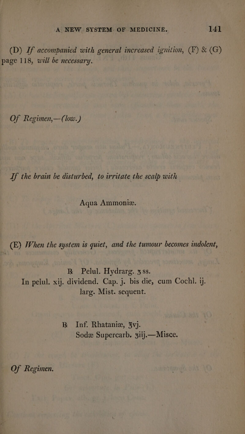 (D) If accompanied with general increased ignition, (F) &amp; (G) page 118, well be necessary. Of Regimen,—(low.) If the brain be disturbed, to irritate the scalp with Aqua Ammoniz. (E) When the system is quiet, and the tumour becomes indolent, K Pelul. Hydrarg. 5ss. In pelul. xij. dividend. Cap. j. bis die, cum Cochl. i. larg. Mist. sequent. KR Inf. Rhatanie, 3vj. Sode Supercarb. 3iij—Misce. Of Regimen.