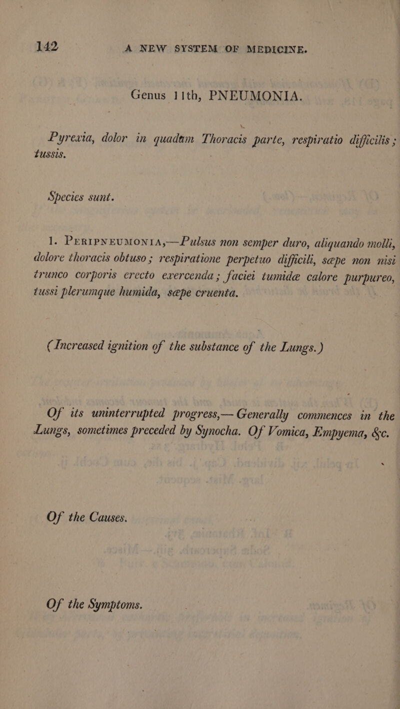 Genus 11th, PNEUMONIA. h‘ Pyrexta, dolor in quadam Thoracis parte, respiratio difficilis ; LUussis. Species sunt. 1. PertpyeuMOoNIA,—Pulsus non semper duro, aliquando molli, dolore thoracis obtuso ; respiratione perpetuo difficili, sepe non nisi ¢runco corporis erecto exercenda; faciei tumide calore pi ealiet tusst plerumque humida, sepe cruenta. (Increased ignition of the substance of the Lungs.) Of its uninterrupted progress,— Generally commences in the Lungs, sometimes preceded by Synocha. Of Vomica, Empyema, &amp;c. Of the Causes.