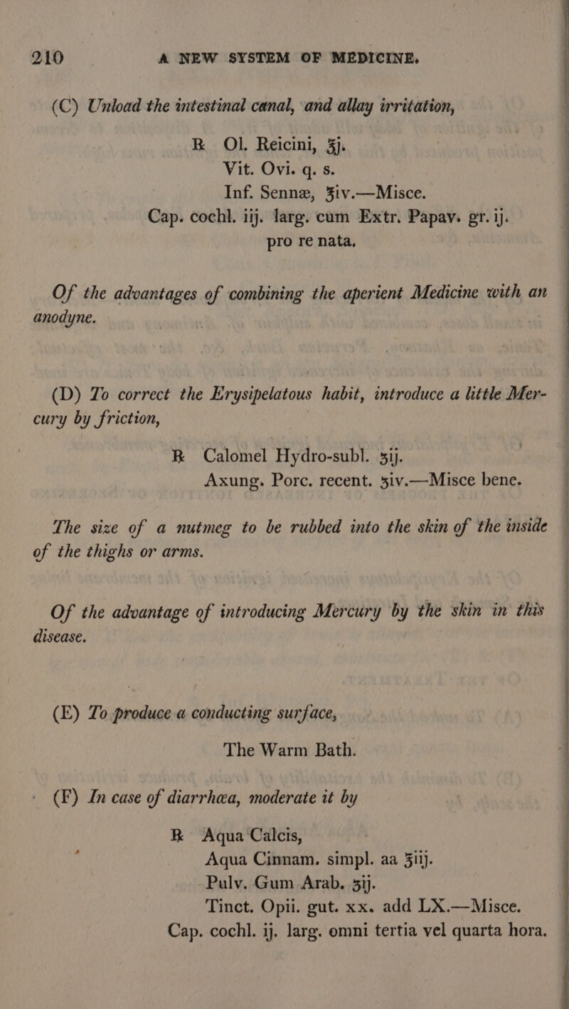 (C) Unload the intestinal canal, and allay irritation, BR OL Reicini, 3. Vit. Ovi. q. s. Inf. Senne, %ivy.—Misce. Cap. cochl. iij. larg. cum Extr. Papav. pr. ij. pro re nata, a Neg ae pee Re rer perce &lt;a ee elle ree Of the advantages of combining the aperient Medicine with an anodyne. (D) To correct the Erysipelatous habit, introduce a little Mer- cury by friction, B Calomel Hydro-subl. 5ij. Axung. Porc. recent. 5iv.—Misce bene. | The size of a nutmeg to be rubbed into the skin of the inside — of the thighs or arms. Of the advantage of introducing Mercury by the skin in this disease. (E) To produce a conducting surface, | The Warm Bath. — 4 (F) In case of diarrhea, moderate it by RK Aqua Calcis, Aqua Cinnam. simpl. aa 5ilj. Puly. Gum Arab. 51). Tinct. Opii. gut. xx. add LX.—Misce. Cap. cochl. ij. larg. omni tertia vel quarta hora.