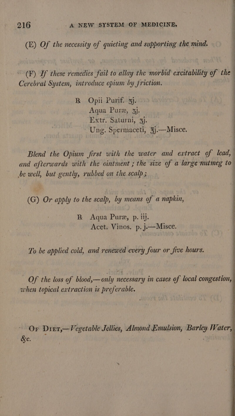 (E) Of the necessity of quieting and supporting the mind. ~ (F) If these remedies fail to allay the morbid excitability of the Cerebral System, introduce opium by friction. Se. ee Oe : R Opii Purif. 3j. : Aqua Pure, 5). : Extr. Saturni, 3). : Ung. Spermaceti, 3j.—Misce. Blend the Opium first with the water and extract of lead, and afterwards with the ointment ; the size of a large nutmeg to | be well, but gently, rubbed on the scalp ; (G) Or apply to the scalp, by means of a napkin, : R Aqua Pure, p. ii. | Acet. Vinos. p.j.—Misce. To be applied cold, and renewed every four or frve hours. Of the loss of blood,—only necessary in cases of local congestion, when topical extraction is preferable. Or Dier,—Vegetable Jellies, Almond Emulsion, Barley Water, | &amp;e. maa, :