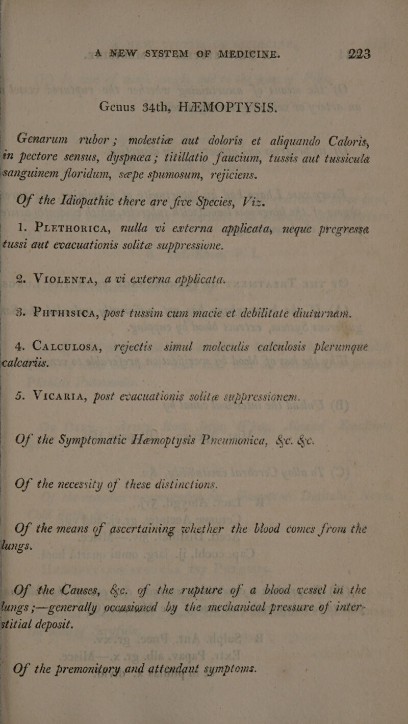 Genus 34th, HAAMOPTYSIS. — Genarum rubor ; molestie aut doloris et aliguando Caloris, mn pectore sensus, dyspnea ; titillatio faucium, tussts aut tussicula sanguinem floridum, sepe spumosum, rejiciens. Of the Idiopathic there are fice Species, Viz. 1. Preruorica, nulla vi externa applicata, neque pregressa ¢usst aut evacuationis solite suppressivne. 2. VIOLENTA, 4 vi externa applicata. 3. Puruistca, post tussim cum macie et debilitate diuturnam. 4. CatcuLosa, rejectis simul moleculis calculosis plerumgue calcaris. 5. ViICARIA, post evacuationis solite suppressionem. _ Of the Symptomatic Hemoptysis Pneumonica, &amp;c. &amp;e. _ Of the necessity of these distinctions. Of the means of ascertaining whether the biood comes from the lungs. Of the Causes, &amp;c. of the rupture of a blood vessel in the Jung's ;—generally occasioned by the mechanical pressure of inter- stitial deposit. | fe : _ Of the premonitory and attendant symptoms. — .