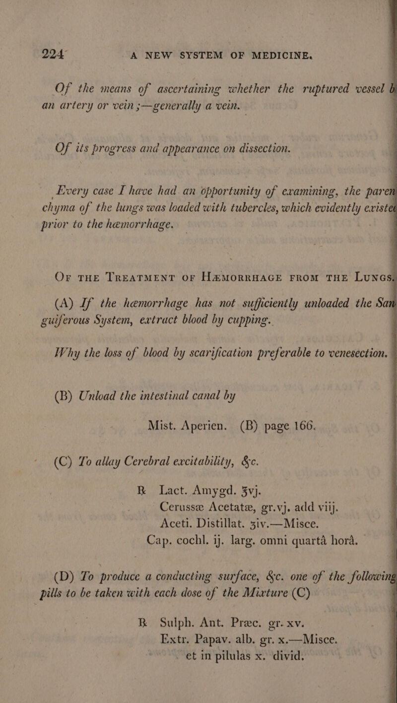 Of the means of ascertaining whether the ruptured vessel } an artery or vein ;—generally a vein. Of its progress and appearance on dissection. Every case I have had an opportunity of examining, the paren chyma of the lungs was loaded with tubercles, which evidently existet prior to the hemorrhage. 7 Or THE TREATMENT OF H&amp;MORRHAGE FROM THE LUNGS, (A) If the hemorrhage has not. sufficiently unloaded the San guiferous System, extract blood by cupping. ; Why the loss of blood by scarification pref erable to venesection. (B) Unload the intestinal canal by Mist. Aperien. (B) page 166. (C) To allay Cerebral excitability, §c. R Lact. Amyed. 3vj. Cerussee Acetate, gr.vj. add viij. Aceti. Distillat. 3iv.—Misce. Cap. cochl. 1j. larg. omni quarta hora. — (D) To produce a conducting surface, &amp;c. one of the following pills to be taken with each dose of the Mixture (C) BR Sulph. Ant. Prec. gr. xv. Extr. Papav. alb. gr. x.—Misce. _ et in pilulas x. divid.