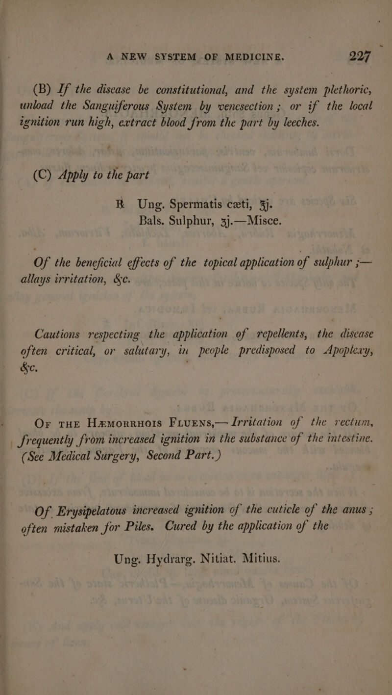 (B) If the disease be constitutional, and the system plethoric, unload the Sanguiferous System by venesection; or if the local agnition run high, extract blood from the part by leeches. (C) Apply to the part BR Ung. Spermatis ceti, 33. Bals. Sulphur, 3j.—Misce. Of the beneficial effects of the topical application of sulphur ;— allays irritation, &amp;e. Cautions respecting the application of repellents, the disease often critical, or salutary, in people predisposed to Apoplery, &amp;c, Or tue Hamorruors Fiuens,— Irritation of the rectum, _ frequently from increased ignition in the substance of the intestine. (See Medical Surgery, Second Part. ) Of Erysipelatous increased ignition of the cuticle of the anus ; often mistaken for Piles. Cured by the application of the Ung. Hydrarg. Nitiat. Mitius.